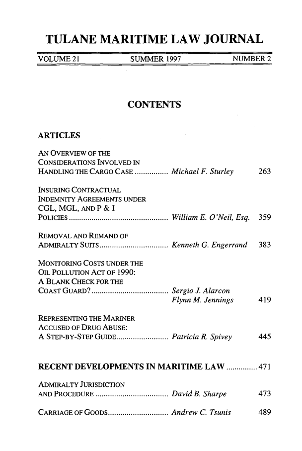 handle is hein.journals/tulmar21 and id is 7 raw text is: TULANE MARITIME LAW JOURNALVOLUME 21             SUMMER 1997             NUMBER 2CONTENTSARTICLESAN OVERVIEW OF THECONSIDERATIONS INVOLVED INHANDLING THE CARGO CASE ................ Michael F. Sturley  263INSURING CONTRACTUALINDEMNITY AGREEMENTS UNDERCGL, MGL, AND P & IPOLICIES ................................................ W illiam  E. O 'Neil, Esq.  359REMOVAL AND REMAND OFADMIRALTY SUITS ................................. Kenneth G. Engerrand  383MONITORING COSTS UNDER THEOIL POLLUTION ACT OF 1990:A BLANK CHECK FOR THECOAST GUARD? ..................................... Sergio J. AlarconFlynn M. Jennings    419REPRESENTING THE MARINERACCUSED OF DRUG ABUSE:A STEP-BY-STEP GUIDE ......................... Patricia R. Spivey  445RECENT DEVELOPMENTS IN MARITIME LAW ............... 471ADMIRALTY JURISDICTIONAND PROCEDURE ................................... David B. Sharpe  473CARRIAGE OF GOODS ............................. Andrew C. Tsunis489