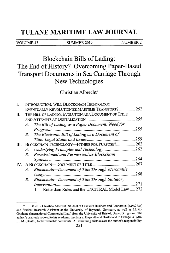 handle is hein.journals/tulmar43 and id is 297 raw text is: 





  TULANE MARITIME LAW JOURNAL

VOLUME   43              SUMMIER  2019             NUMBER2



             Blockchain Bills of Lading:

 The  End   of  History? Overcoming Paper-Based
 Transport Documents in Sea Carriage Through
                   New Technologies

                     Christian Albrecht*

I.   NTRODUCTION: WELL BLOCKCHAIN TECHNOLOGY
    EVENTUALLY  REVOLUTIONIZE MARITIME TRANSPORT? ............... 252
II. THE BILL OF LADING: EVOLUTION AS A DOCUMENT OF TITLE
    AND ATEMPTS   AT DIGITALIZATION           ..................... 255
    A.   The Bill ofLading as a Paper Document: Need for
         Progress?.     .................................255
    B.   The Electronic Bill ofLading as a Document of
         Title: Legal Status and Issues....................... 259
1H. BLOCKCHAIN  TECHNOLOGY-FITNESS   FOR PURPOSE?.................. 262
    A.   Underlying Principles and Technology....... ..........262
    B.   Permissioned and Permissionless Blockchain
         Systems       .............................. .....264
IV. A BLOCKCHAIN-DOCUMENT OF TITLE   ...............      ...... 267
    A.   Blockchain-Document  of Title Through Mercantile
         Usage......................              ..............268
    B.   Blockchain-Document  of Title Through Statutory
         Intervention.    ..........................   ......271
         1.  Rotterdam Rules and the UNCITRAL Model Law ..... 272



   *   0 2019 Christian Albrecht. Student of Law with Business and Economics (cand iur.)
and Student Research Assistant at the University of Bayreuth, Germany, as well as LL.M.-
Graduate (International Commercial Law) from the University of Bristol, United Kingdom. The
author's gratitude is owed to his academic teachers in Bayreuth and Bristol and to Evangelia Lytra,
LL.M. (Bristol) for her valuable comments. All remaining mistakes are the author's responsibility.
                             251


