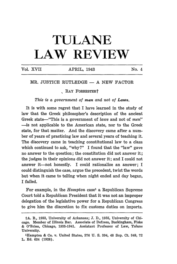 handle is hein.journals/tulr17 and id is 545 raw text is: TULANE
LAW REVIEW

Vol. XVII              APRIL, 1943                     No. 4
MR. JUSTICE RUTLEDGE - A NEW FACTOR
RAY FORRESTERt
This is a government of men and not of Laws.
It is with some regret that I have learned in the study of
law that the Greek philosopher's description of the ancient
Greek state-This is a government of laws and not of men~
-is not applicable to the American state, nor to the Greek
state, for that matter. And the discovery came after a num-
ber of years of practicing law and several years of teaching it.
The discovery came in teaching constitutional law to a class
which continued to ask, why? I found that the law gave
no answer to the question; the constitution did not answer it;
the judges in their opinions did not answer it; and I could not
answer it-not honestly. I could rationalize an answer; I
could distinguish the case, argue the precedent, twist the words
but when it came to telling when night ended and day began,
I failed.
For example, in the Hampton case1 a Republican Supreme
Court told a Republican President that it was not an improper
delegation of the legislative power for a Republican Congress
to give him the discretion to fix customs duties on imports.
IA. B., 1933, University of Arkansas; J. D., 1935, University of Chi-
cago. Member of Illinois Bar. Associate of Defrees, Buckingham, Fiske
& O'Brien, Chicago, 1935-1941. Assistant Professor of Law, Tulane
University.
'Hampton & Co. v. United States, 276 U. S. 394, 48 Sup. Ct. 348, 72
L. Ed. 624 (1928).


