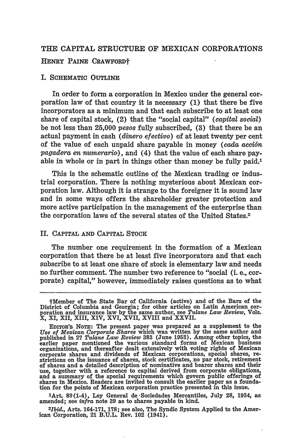 handle is hein.journals/tulr28 and id is 63 raw text is: THE CAPITAL STRUCTURE OF MEXICAN CORPORATIONS
HENRY PAINE CRAWFORDf
I. SCHEMATIC OUTLINE
In order to form a corporation in Mexico under the general cor-
poration law of that country it is necessary (1) that there be five
incorporators as a minimum and that each subscribe to at least one
share of capital stock, (2) that the social capital (capital social)
be not less than 25,000 pesos fully subscribed, (3) that there be an
actual payment in cash (dinero efectivo) of at least twenty per cent
of the value of each unpaid share payable in money (cada acci6n
pagadera en numerario), and (4) that the value of each share pay-
able in whole or in part in things other than money be fully paid.1
This is the schematic outline of the Mexican trading or indus-
trial corporation. There is nothing mysterious about Mexican cor-
poration law. Although it is strange to the foreigner it is sound law
and in some ways offers the shareholder greater protection and
more active participation in the management of the enterprise than
the corporation laws of the several states of the United States.2
II. CAPITAL AND CAPITAL STOCK
The number one requirement in the formation of a Mexican
corporation that there be at least five incorporators and that each
subscribe to at least one share of stock is elementary law and needs
no further comment. The number two reference to social (i. e., cor-
porate) capital, however, immediately raises questions as to what
tMember of The State Bar of California (active) and of the Bars of the
District of Columbia and Georgia; for other articles on Latin American cor-
poration and insurance law by the same author, see Tulane Law Review, Vols.
X, XI, XII, XIII, XIV, XVI, XVII, XVIII and XXVII.
EDITOR'S NoTE: The present paper was prepared as a supplement to the
Use of Mexican Corporate Shares which was written by the same author and
published in 27 Tulane Law Review 383 (June 1953). Among other topics, the
earlier paper mentioned the various standard forms of Mexican business
organizations, and thereafter dealt extensively with voting rights of Mexican
corporate shares and dividends of Mexican corporations, special shares, re-
strictions on the issuance of shares, stock certificates, no par stock, retirement
of shares and a detailed description of nominative and bearer shares and their
use, together with a reference to capital derived from corporate obligations,
and a summary of the special requirements which govern public offerings of
shares in Mexico. Readers are invited to consult the earlier paper as a founda-
tion for the points of Mexican corporation practice presented in this issue.
lArt. 89(1-4), Ley General de-Sociedades Mercantiles, July 28, 1934, as
amended; see infra note 39 as to shares payable in kind.
2hbid., Arts. 164-171, 178; see also, The Syndic System Applied to the Amer-
ican Corporation, 21 B.U.L. Rev. 102 (1941).


