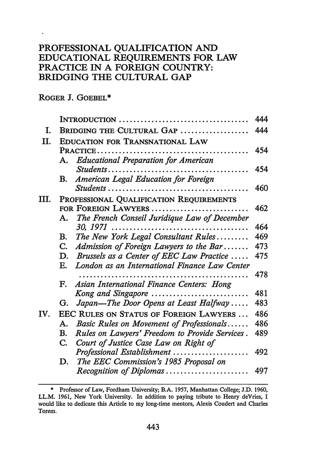 handle is hein.journals/tulr63 and id is 465 raw text is: PROFESSIONAL QUALIFICATION AND
EDUCATIONAL REQUIREMENTS FOR LAW
PRACTICE IN A FOREIGN COUNTRY:
BRIDGING THE CULTURAL GAP
ROGER J. GOEBEL*
INTRODUCTION .................................... 444
I. BRIDGING THE CULTURAL GAP ................... 444
Ii. EDUCATION FOR TRANSNATIONAL LAW
PRACTICE  ..........................................  454
A. Educational Preparation for American
Students .......................................  454
B. American Legal Education for Foreign
Students  .......................................  460
III. PROFESSIONAL QUALIFICATION REQUIREMENTS
FOR FOREIGN LAWYERS ........................... 462
A. The French Conseil Juridique Law of December
30,  1971  ......................................  464
B. The New York Legal Consultant Rules ......... 469
C. Admission of Foreign Lawyers to the Bar ....... 473
D. Brussels as a Center of EEC Law Practice ..... 475
E. London as an International Finance Law Center
*** ***.**.****.****************************  478
F. Asian International Finance Centers: Hong
Kong and Singapore ........................... 481
G. Japan-The Door Opens at Least Halfway ..... 483
IV. EEC RULES ON STATUS OF FOREIGN LAWYERS ... 486
A. Basic Rules on Movement of Professionals ...... 486
B. Rules on Lawyers' Freedom to Provide Services. 489
C. Court of Justice Case Law on Right of
Professional Establishment ..................... 492
D. The EEC Commission's 1985 Proposal on
Recognition of Diplomas ....................... 497
* Professor of Law, Fordham University; B.A. 1957, Manhattan College; J.D. 1960,
LL.M. 1961, New York University. In addition to paying tribute to Henry deVries, I
would like to dedicate this Article to my long-time mentors, Alexis Coudert and Charles
Torem.


