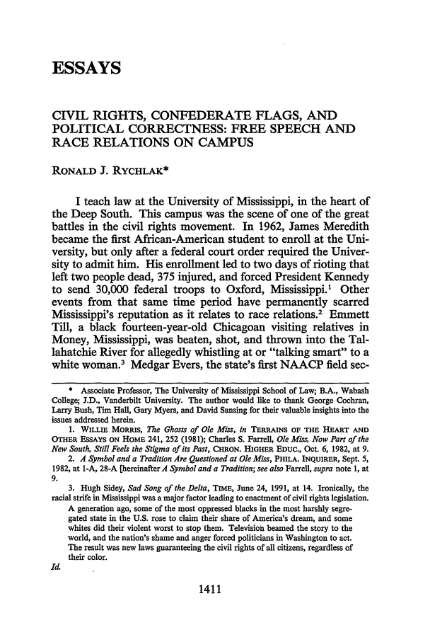 handle is hein.journals/tulr66 and id is 1435 raw text is: ESSAYS
CIVIL RIGHTS, CONFEDERATE FLAGS, AND
POLITICAL CORRECTNESS: FREE SPEECH AND
RACE RELATIONS ON CAMPUS
RONALD J. RYCHLAK*
I teach law at the University of Mississippi, in the heart of
the Deep South. This campus was the scene of one of the great
battles in the civil rights movement. In 1962, James Meredith
became the first African-American student to enroll at the Uni-
versity, but only after a federal court order required the Univer-
sity to admit him. His enrollment led to two days of rioting that
left two people dead, 375 injured, and forced President Kennedy
to send 30,000 federal troops to Oxford, Mississippi.1 Other
events from that same time period have permanently scarred
Mississippi's reputation as it relates to race relations.2 Emmett
Till, a black fourteen-year-old Chicagoan visiting relatives in
Money, Mississippi, was beaten, shot, and thrown into the Tal-
lahatchie River for allegedly whistling at or talking smart to a
white woman.3 Medgar Evers, the state's first NAACP field sec-
* Associate Professor, The University of Mississippi School of Law; B.A., Wabash
College; J.D., Vanderbilt University. The author would like to thank George Cochran,
Larry Bush, Tim Hall, Gary Myers, and David Sansing for their valuable insights into the
issues addressed herein.
1. WILLIE MORRIS, The Ghosts of Ole Miss, in TERRAINS OF THE HEART AND
OTHER ESSAYS ON HOME 241, 252 (1981); Charles S. Farrell, Ole Miss, Now Part of the
New South, Still Feels the Stigma of its Past, CHRON. HIGHER EDUC., Oct. 6, 1982, at 9.
2. A Symbol and a Tradition Are Questioned at Ole Miss, PHILA. INQUIRER, Sept. 5,
1982, at 1-A, 28-A [hereinafter A Symbol and a Tradition; see also Farrell, supra note 1, at
9.
3. Hugh Sidey, Sad Song of the Delta, TIME, June 24, 1991, at 14. Ironically, the
racial strife in Mississippi was a major factor leading to enactment of civil rights legislation.
A generation ago, some of the most oppressed blacks in the most harshly segre-
gated state in the U.S. rose to claim their share of America's dream, and some
whites did their violent worst to stop them. Television beamed the story to the
world, and the nation's shame and anger forced politicians in Washington to act.
The result was new laws guaranteeing the civil rights of all citizens, regardless of
their color.
Id.

1411


