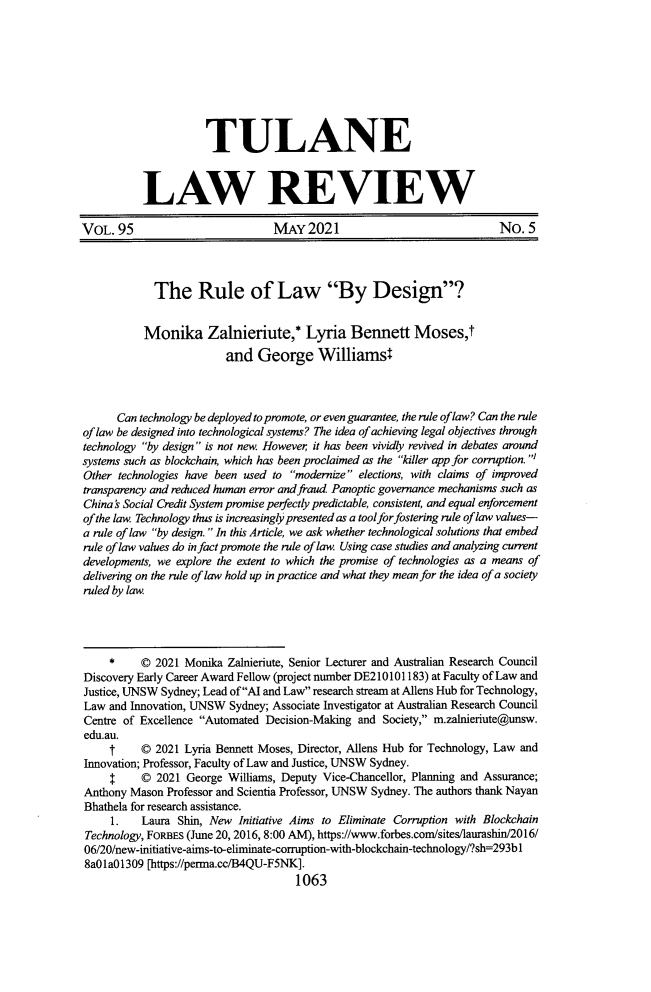 handle is hein.journals/tulr95 and id is 1117 raw text is: TULANE
LAW REVIEW
VOL. 95                           MAY 2021                                No. 5
The Rule of Law By Design?
Monika Zalnieriute,* Lyria Bennett Moses,t
and George Williams4
Can technology be deployed to promote, or even guarantee, the rule of law? Can the rule
of law be designed into technological systems? The idea of achieving legal objectives through
technology by design is not new. However, it has been vividly revived in debates around
systems such as blockchain, which has been proclaimed as the killer app for corruption. I
Other technologies have been used to modernize elections, with claims of improved
transparency and reduced human error and fraud. Panoptic governance mechanisms such as
China's Social Credit System promise perfectly predictable, consistent, and equal enforcement
of the law. Technology thus is increasingly presented as a toolfor fostering rule of law values-
a rule of law by design. In this Article, we ask whether technological solutions that embed
rule of law values do in fact promote the rule of law. Using case studies and analyzing current
developments, we explore the extent to which the promise of technologies as a means of
delivering on the rule of law hold up in practice and what they mean for the idea of a society
ruled by law.
*     © 2021 Monika Zalnieriute, Senior Lecturer and Australian Research Council
Discovery Early Career Award Fellow (project number DE210101183) at Faculty of Law and
Justice, UNSW Sydney; Lead ofAI and Law research stream at Allens Hub for Technology,
Law and Innovation, UNSW Sydney; Associate Investigator at Australian Research Council
Centre of Excellence Automated Decision-Making and Society, m.zalnieriute@unsw.
edu.au.
t     © 2021 Lyria Bennett Moses, Director, Allens Hub for Technology, Law and
Innovation; Professor, Faculty of Law and Justice, UNSW Sydney.
$     © 2021 George Williams, Deputy Vice-Chancellor, Planning and Assurance;
Anthony Mason Professor and Scientia Professor, UNSW Sydney. The authors thank Nayan
Bhathela for research assistance.
1.   Laura Shin, New Initiative Aims to Eliminate Corruption with Blockchain
Technology, FORBES (June 20, 2016, 8:00 AM), https://www.forbes.com/sites/laurashin/2016/
06/20/new-initiative-aims-to-eliminate-corruption-with-blockchain-technology/?sh=293b1
8a01a01309 [https://perma.cc/B4QU-F5NK].
1063


