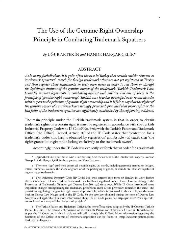 handle is hein.journals/turkclr4 and id is 1 raw text is: 







         The Use of the Genuine Right Ownership

      Principle in Combating Trademark Squatters



             by UGUR AKTEKIN and HANDE HANQAR QELIK*



                                     ABSTRACT

As  in many jurisdictions, it is quite often the case in Turkey that certain entities -known as
'trademark  squatters'- search for foreign trademarks that are not yet registered in Turkey
and  then register those trademarks in their own  name  in order to sell them or disrupt
the legitimate business of the genuine owner of the trademark. Turkish  Trademark  Law
provides  various legal tools in combating against such  entities and one of them  is the
principle of 'enuine right ownership'. Turkish case law has developed over recent decades
with  respect to the principle ofgenuine right ownership and it is fair to say that the rights of
the genuine owner  of a trademark are strongly protected, provided that prior rights or the
badfaith  of the trademark squatter are sufficiently established by the supporting evidence.


The   main  principle under  the Turkish  trademark  system  is that in order  to obtain
trademark   rights on a certain sign,' it must be registered in accordance with the Turkish
Industrial Property Code  (the IP Code) No.  6769 with theTurkish Patent andTrademark
Offices (the Office). Indeed, Article 7(I) of the IP Code   states that 'protection for a
trademark   under this Law  is obtained by registration' and Article 7(2) states that 'the
rights granted to registration belong exclusively to the trademark owner'.

      Accordingly, under the IP Code it is explicitly set forth that in order for a trademark

      * UgurAktekin is apartner in Gun + Partners and he is the co-head of the Intellectual Property Practise
 Group. Hande Hangar (elik is also a partner in Gin + Partners.
     i  The term 'sign' used here covers all possible signs, i.e. words, including personal names, or designs,
 letters, numerals, colours, the shape of goods or of the packaging of goods, or sounds etc. that are capable of
 registering as trademarks.
     2  The Industrial Property Code (IP Code) No. 6769 entered into force on January Jo, 2017. Before
 the enactment of IP Code, Turkish Trademark Law had been regulated under Decree Law Pertaining to the
 Protection of Trademarks Number 556 (Decree Law No. 56) since 1995. While IP Code introduced some
 important changes strengthening the trademark protection, most of the provisions remained the same. The
 provisions regulating the genuine right ownership principle, which is discussed in this article, are the same
 both in Decree Law No.556 and in the IP Code. So the case law obtained during the term of Decree Law
 No.556 is still applicable. For more information about the IP Code please see http://gun.av.tr/tr/new-ip-code-
 enters-into-force-2o17-will-be-the-year-of-ip-rights/.

     3  TheTurkish Patent and Trademark Office is the new official name adopted by the IP Code for Turkish
 Patent Institute. The official abbreviation of the Turkish Patent and Trademark Office is 'TurkishPatent'
 as per the IP Code but in this Article we will call it simply 'the Office'. More information regarding the
 functions of the Office in terms of trademark opposition can be found in <http://www.turkpatent.govtr/
 TurkPatent/Plang=en>.


©208 TURKISH COMMERCIAL LAW REVIEW, Vol 4, No. i, Summer 20I8


3


