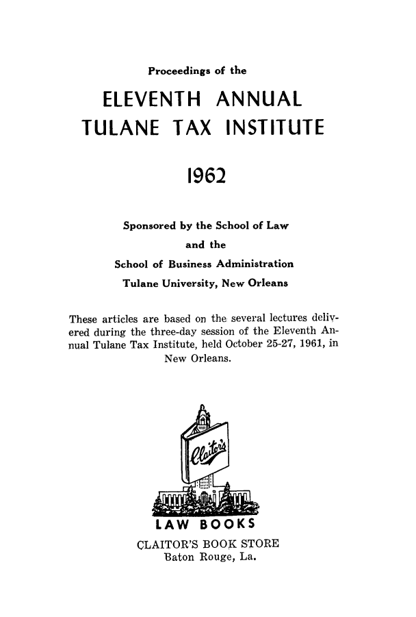 handle is hein.journals/tutain11 and id is 1 raw text is: Proceedings of the

ELEVENTH ANNUAL
TULANE TAX INSTITUTE
1962
Sponsored by the School of Law
and the
School of Business Administration
Tulane University, New Orleans
These articles are based on the several lectures deliv-
ered during the three-day session of the Eleventh An-
nual Tulane Tax Institute, held October 25-27, 1961, in
New Orleans.

LAW BOOKS

CLAITOR'S BOOK STORE
Baton Rouge, La.


