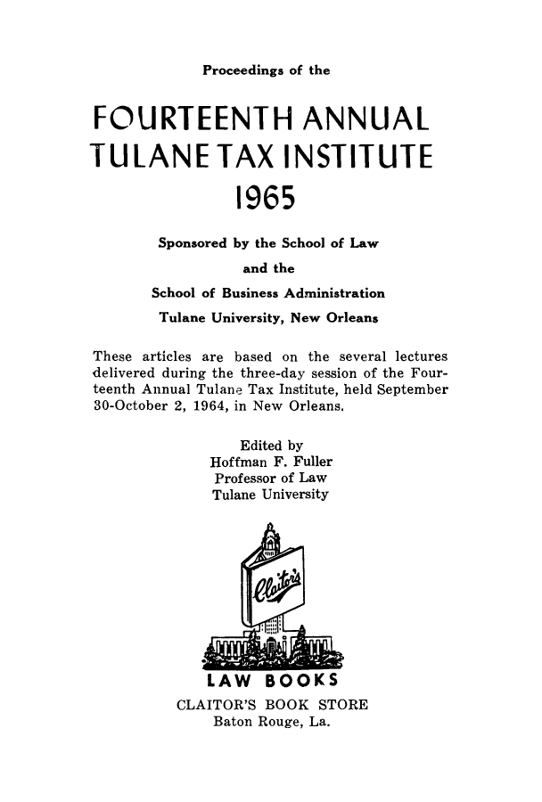 handle is hein.journals/tutain14 and id is 1 raw text is: Proceedings of the

FOURTEENTH ANNUAL
TULANE TAX INSTITUTE
1965
Sponsored by the School of Law
and the
School of Business Administration
Tulane University, New Orleans
These articles are based on the several lectures
delivered during the three-day session of the Four-
teenth Annual Tulane Tax Institute, held September
30-October 2, 1964, in New Orleans.
Edited by
Hoffman F. Fuller
Professor of Law
Tulane University

LAW BOOKS
CLAITOR'S BOOK STORE
Baton Rouge, La.


