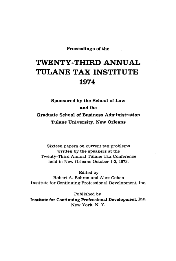 handle is hein.journals/tutain23 and id is 1 raw text is: Proceedings of the

TWENTY-THIRD ANNUAL
TULANE TAX INSTITUTE
1974
Sponsored by the School of Law
and the
Graduate School of Business Administration
Tulane University, New Orleans
Sixteen papers on current tax problems
written by the speakers at the
Twenty-Third Annual Tulane Tax Conference
held in New Orleans October 1-3, 1973.
Edited by
Robert A. Behren and Alex Cohen
Institute for Continuing Professional Development, Inc.
Published by
Institute for Continuing Professional Development, Inc.
New York, N. Y.


