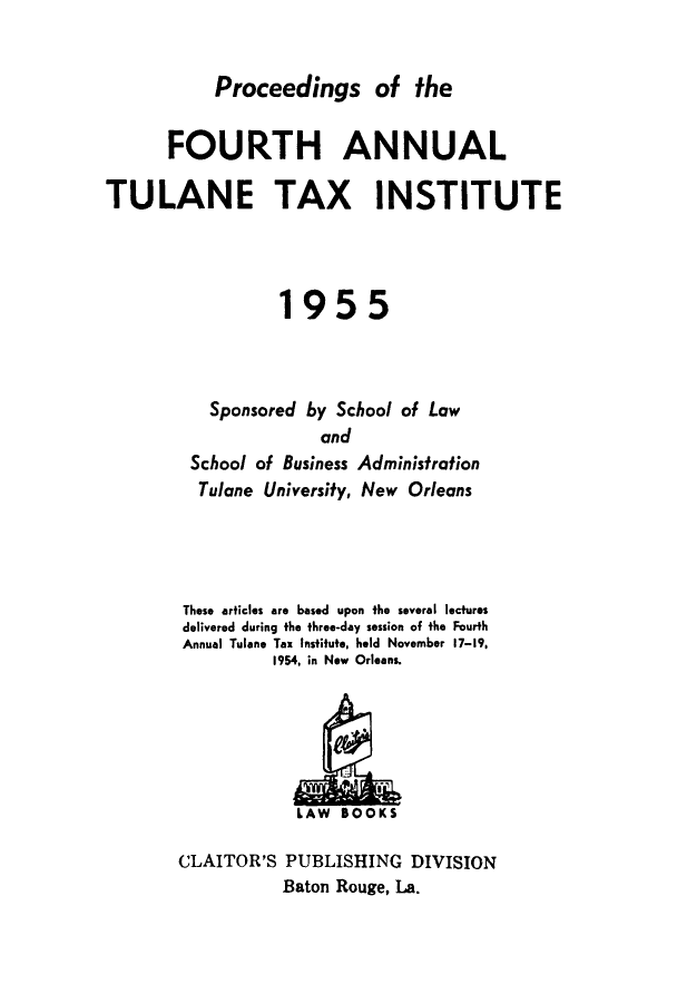 handle is hein.journals/tutain4 and id is 1 raw text is: Proceedings of the
FOURTH ANNUAL
TULANE TAX INSTITUTE
1955
Sponsored by School of Law
and
School of Business Administration
Tulane University, New Orleans
These articles are based upon the several lectures
delivered during the three-day session of the Fourth
Annual Tulane Tax Institute, held November 17-19,
1954, in New Orleans

CLAITOR'S PUBLISHING DIVISION
Baton Rouge, La.


