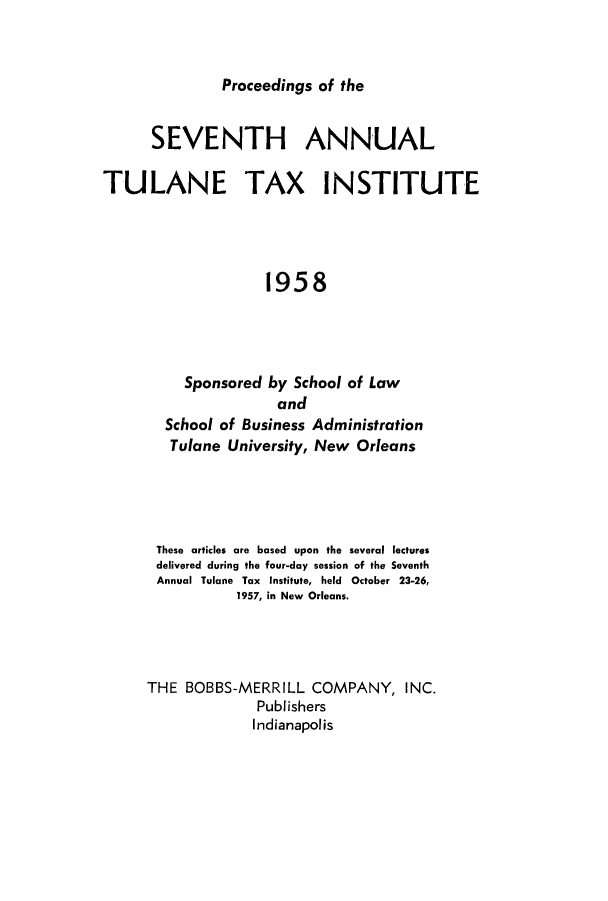 handle is hein.journals/tutain7 and id is 1 raw text is: Proceedings of the

SEVENTH ANNUAL
TULANE TAX INSTITUTE
1958
Sponsored by School of Law
and
School of Business Administration
Tulane University, New Orleans

These articles are based upon the several lectures
delivered during the four-day session of the Seventh
Annual Tulane Tax Institute, held October 23-26,
1957, in New Orleans.
THE BOBBS-MERRILL COMPANY, INC.
Publishers
Indianapolis


