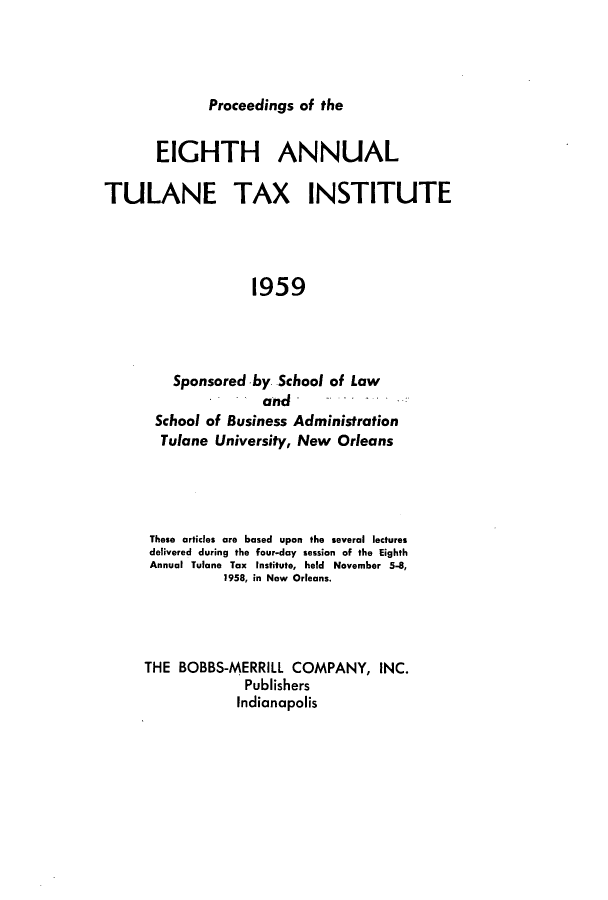 handle is hein.journals/tutain8 and id is 1 raw text is: Proceedings of the

EIGHTH ANNUAL
TULANE TAX INSTITUTE
1959
Sponsored by School of Law
and
School of Business Administration
Tulane University, New Orleans

These articles are based upon the several lectures
delivered during the four-day session of the Eighth
Annual Tulane Tax Institute, held November 5-8,
1958, in New Orleans.
THE BOBBS-MERRILL COMPANY, INC.
Publishers
Indianapolis


