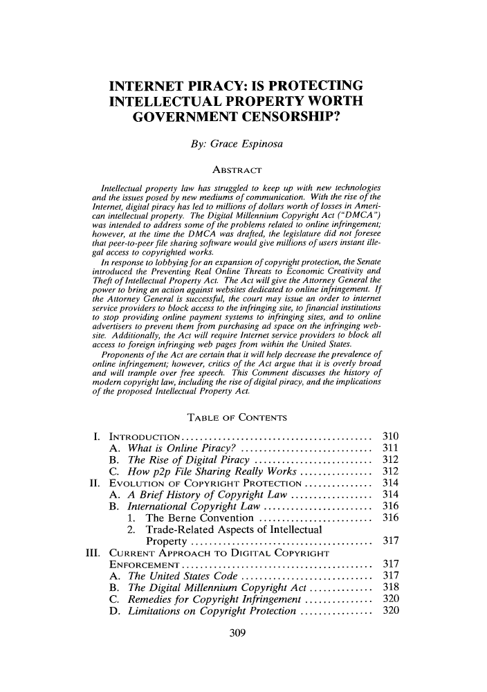 handle is hein.journals/twlr18 and id is 313 raw text is: INTERNET PIRACY: IS PROTECTING
INTELLECTUAL PROPERTY WORTH
GOVERNMENT CENSORSHIP?
By: Grace Espinosa
ABSTRACT
Intellectual property law has struggled to keep up with new technologies
and the issues posed by new mediums of communication. With the rise of the
Internet, digital piracy has led to millions of dollars worth of losses in Ameri-
can intellectual property. The Digital Millennium Copyright Act (DMCA )
was intended to address some of the problems related to online infringement;
however, at the time the DMCA was drafted, the legislature did not foresee
that peer-to-peer file sharing software would give millions of users instant ille-
gal access to copyrighted works.
In response to lobbying for an expansion of copyright protection, the Senate
introduced the Preventing Real Online Threats to Economic Creativity and
Theft of Intellectual Property Act. The Act will give the Attorney General the
power to bring an action against websites dedicated to online infringement. If
the Attorney General is successful, the court may issue an order to internet
service providers to block access to the infringing site, to financial institutions
to stop providing online payment systems to infringing sites, and to online
advertisers to prevent them from purchasing ad space on the infringing web-
site. Additionally, the Act will require Internet service providers to block all
access to foreign infringing web pages from within the United States.
Proponents of the Act are certain that it will help decrease the prevalence of
online infringement; however, critics of the Act argue that it is overly broad
and will trample over free speech. This Comment discusses the history of
modern copyright law, including the rise of digital piracy, and the implications
of the proposed Intellectual Property Act.
TABLE OF CONTENTS
I. INTRODUCTION..........................................        310
A. What is Online Piracy? ................         ........ 311
B. The Rise of Digital Piracy        ...................... 312
C. How p2p File Sharing Really Works .............. 312
II. EvOLUTION OF COPYRIGHT PROTECTION ............... 314
A. A Brief History of Copyright Law ................ 314
B. International Copyright Law ..............        ...... 316
1. The Berne Convention ............          ......... 316
2. Trade-Related Aspects of Intellectual
Property .....       ........................       317
III. CURRENT APPROACH TO DIGITAL COPYRIGHT
ENFORCEMENT..........................................        317
A. The United States Code ...      .................... 317
B. The Digital Millennium Copyright Act ............         318
C. Remedies for Copyright Infringement ............. 320
D. Limitations on Copyright Protection ..............        320
309



