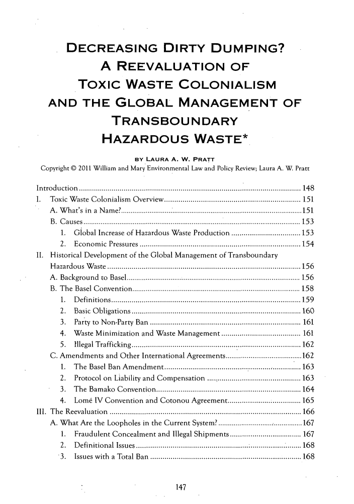 handle is hein.journals/txenvlw41 and id is 151 raw text is: DECREASING DIRTY DUMPING?
A REEVALUATION OF
TOXIC WASTE COLONIALISM
AND THE GLOBAL MANAGEMENT OF
TRANSBOUNDARY
HAZARDOUS WASTE*
BY LAURA A. W. PRATT
Copyright © 2011 William and Mary Environmental Law and Policy Review; Laura A. W. Pratt
In tro du ctio n  .............................................................................................................  148
1.   Toxic W aste  Colonialism  O verview  ................................................................... 151
A . W hat's  in  a  N am e? ............................................................................................... 15 1
B .  C a u ses  .................................................................................................................  15 3
1.  Global Increase of Hazardous Waste Production .................................. 153
2.   Econom   ic  Pressures  ............................................................................... 154
II. Historical Development of the Global Management of Transboundary
H azardous  W aste  ............................................................................................... 156
A .  B ackground  to  B asel ........................................................................................... 15 6
B .  T he  B asel  C onvention  ........................................................................................ 15 8
1.  D efin itions ............................................................................................. 15 9
2.   B asic  O bligations ................................................................................... 160
3.   Party  to  N on-Party  Ban  .......................................................................... 161
4.   Waste Minimization and Waste Management ....................................... 161
5.   Illegal T rafficking  ................................................................................... 16 2
C. Amendments and Other International Agreements ........................................ 162
1.  The Basel Ban Amendment ................................                 ... 163
2.   Protocol on Liability and Compensation ............................................... 163
3.   The  Bam  ako  C onvention ....................................................................... 164
4.   Lom6 IV Convention and Cotonou Agreement ................. 165
III.  T he  R eevaluation  .............................................................................................. 166
A. What Are the Loopholes in the Current System? .......................... 167
1.  Fraudulent Concealment and Illegal Shipments ................................... 167
2.   D efinitional  Issues  ................................................................................. 168
3.   Issues  w ith  a  Total Ban  .......................................................................... 168


