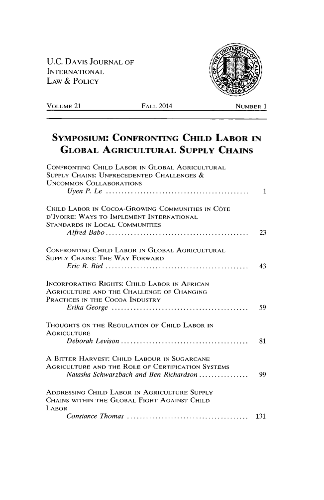 handle is hein.journals/ucdl21 and id is 1 raw text is: 






U.C. DAVIS JOURNAL OF
INTERNATIONAL0
LAW & POLICY                                     0


VOLUME 21             FALL 2014             NUMBER 1



  SYMPOSIUM: CONFRONTING CHILD LABOR IN
  GLOBAL AGRICULTURAL SUPPLY CHAINS

CONFRONTING CHILD LABOR IN GLOBAL AGRICULTURAL
SUPPLY CHAINS: UNPRECEDENTED CHALLENGES &
UNCOMMON COLLABORATIONS
     U yen  P .  L e  ..............................................

CHILD LABOR IN COCOA-GROWING COMMUNITIES IN COTE
D'IVOIRE: WAYS TO IMPLEMENT INTERNATIONAL
STANDARDS IN LOCAL COMMUNITIES
     A lfred  Babo  ..............................................  23

CONFRONTING CHILD LABOR IN GLOBAL AGRICULTURAL
SUPPLY CHAINS: THE WAY FORWARD
     E ric  R .  B iel  ..............................................  43

INCORPORATING RIGHTS: CHILD LABOR IN AFRICAN
AGRICULTURE AND THE CHALLENGE OF CHANGING
PRACTICES IN THE COCOA INDUSTRY
     Erika  G eorge  ............................................  59

THOUGHTS ON THE REGULATION OF CHILD LABOR IN
AGRICULTURE
     D eborah  Levison  .........................................  81

A BITTER HARVEST: CHILD LABOUR IN SUGARCANE
AGRICULTURE AND THE ROLE OF CERTIFICATION SYSTEMS
     Natasha Schwarzbach and Ben Richardson ................  99

ADDRESSING CHILD LABOR IN AGRICULTURE SUPPLY
CHAINS WITHIN THE GLOBAL FIGHT AGAINST CHILD
LABOR
     Constance  Thomas  .......................................  131


