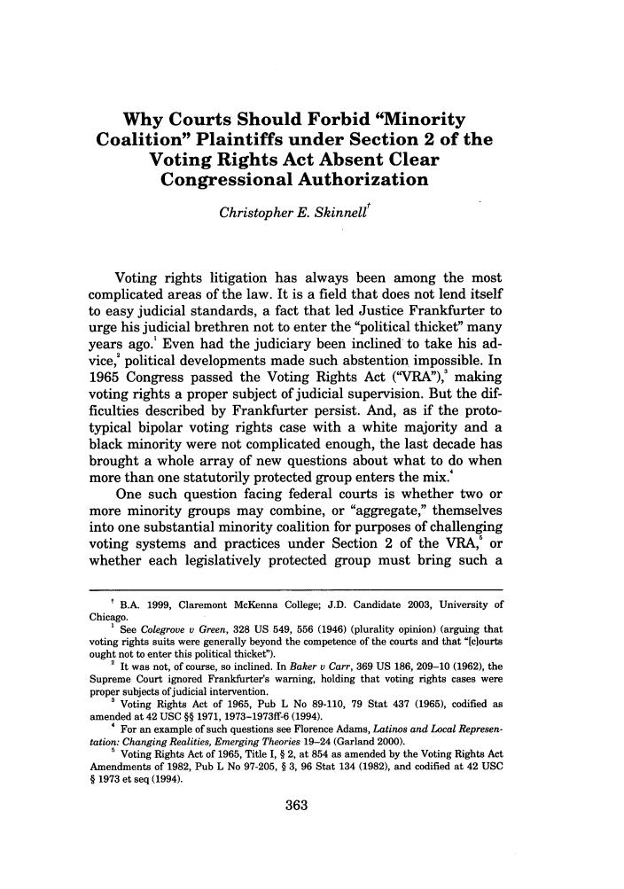handle is hein.journals/uchclf2002 and id is 367 raw text is: Why Courts Should Forbid MinorityCoalition Plaintiffs under Section 2 of theVoting Rights Act Absent ClearCongressional AuthorizationChristopher E. SkinnelltVoting rights litigation has always been among the mostcomplicated areas of the law. It is a field that does not lend itselfto easy judicial standards, a fact that led Justice Frankfurter tourge his judicial brethren not to enter the political thicket manyyears ago.1 Even had the judiciary been inclined to take his ad-vice,' political developments made such abstention impossible. In1965 Congress passed the Voting Rights Act (VRA),3 makingvoting rights a proper subject of judicial supervision. But the dif-ficulties described by Frankfurter persist. And, as if the proto-typical bipolar voting rights case with a white majority and ablack minority were not complicated enough, the last decade hasbrought a whole array of new questions about what to do whenmore than one statutorily protected group enters the mix.'One such question facing federal courts is whether two ormore minority groups may combine, or aggregate, themselvesinto one substantial minority coalition for purposes of challengingvoting systems and practices under Section 2 of the VRA,6 orwhether each legislatively protected group must bring such at B.A. 1999, Claremont McKenna College; J.D. Candidate 2003, University ofChicago.See Colegrove v Green, 328 US 549, 556 (1946) (plurality opinion) (arguing thatvoting rights suits were generally beyond the competence of the courts and that [clourtsought not to enter this political thicket).2 It was not, of course, so inclined. In Baker v Carr, 369 US 186, 209-10 (1962), theSupreme Court ignored Frankfurter's warning, holding that voting rights cases wereproper subjects ofjudicial intervention.3 Voting Rights Act of 1965, Pub L No 89-110, 79 Stat 437 (1965), codified asamended at 42 USC §§ 1971, 1973-1973ff-6 (1994).4 For an example of such questions see Florence Adams, Latinos and Local Represen-tation: Changing Realities, Emerging Theories 19-24 (Garland 2000).5 Voting Rights Act of 1965, Title I, § 2, at 854 as amended by the Voting Rights ActAmendments of 1982, Pub L No 97-205, § 3, 96 Stat 134 (1982), and codified at 42 USC§ 1973 et seq (1994).
