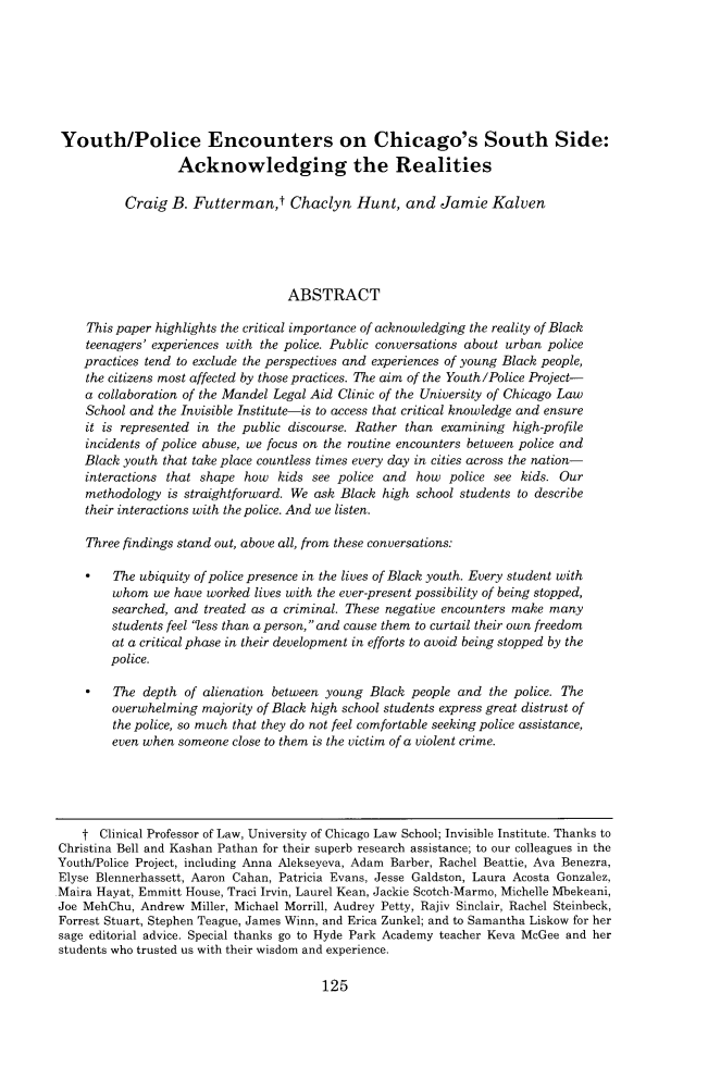handle is hein.journals/uchclf2016 and id is 131 raw text is: Youth/Police Encounters on Chicago's South Side:                  Acknowledging the Realities          Craig  B. Futterman,t Chaclyn Hunt, and Jamie Kalven                                   ABSTRACT    This paper highlights the critical importance of acknowledging the reality of Black    teenagers' experiences with the police. Public conversations about urban police    practices tend to exclude the perspectives and experiences of young Black people,    the citizens most affected by those practices. The aim of the Youth/Police Project-    a collaboration of the Mandel Legal Aid Clinic of the University of Chicago Law    School and the Invisible Institute-is to access that critical knowledge and ensure    it is represented in the public discourse. Rather than examining high-profile    incidents of police abuse, we focus on the routine encounters between police and    Black youth that take place countless times every day in cities across the nation-    interactions that shape how  kids see police and  how  police see kids. Our    methodology  is straightforward. We ask Black high school students to describe    their interactions with the police. And we listen.    Three findings stand out, above all, from these conversations:    *   The ubiquity of police presence in the lives of Black youth. Every student with        whom   we have worked lives with the ever-present possibility of being stopped,        searched, and treated as a criminal. These negative encounters make many        students feel less than a person, and cause them to curtail their own freedom        at a critical phase in their development in efforts to avoid being stopped by the        police.    *   The  depth of alienation between young Black people and  the police. The        overwhelming  majority of Black high school students express great distrust of        the police, so much that they do not feel comfortable seeking police assistance,        even when someone close to them is the victim of a violent crime.    t Clinical Professor of Law, University of Chicago Law School; Invisible Institute. Thanks toChristina Bell and Kashan Pathan for their superb research assistance; to our colleagues in theYouth/Police Project, including Anna Alekseyeva, Adam Barber, Rachel Beattie, Ava Benezra,Elyse Blennerhassett, Aaron Cahan, Patricia Evans, Jesse Galdston, Laura Acosta Gonzalez,Maira Hayat, Emmitt House, Traci Irvin, Laurel Kean, Jackie Scotch-Marmo, Michelle Mbekeani,Joe MehChu, Andrew  Miller, Michael Morrill, Audrey Petty, Rajiv Sinclair, Rachel Steinbeck,Forrest Stuart, Stephen Teague, James Winn, and Erica Zunkel; and to Samantha Liskow for hersage editorial advice. Special thanks go to Hyde Park Academy teacher Keva McGee and herstudents who trusted us with their wisdom and experience.125