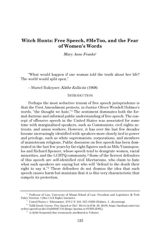 handle is hein.journals/uchclf2019 and id is 127 raw text is: Witch Hunts: Free Speech, #MeToo, and the Fear                     of Women's Words                        Mary Anne Frankst    What would happen if one woman told the truth about her life?The world would split open.    - Muriel Rukeyser, Kdthe Kollwitz (1968)                          INTRODUCTION    Perhaps the most seductive truism of free speech jurisprudence isthat the First Amendment protects, in Justice Oliver Wendell Holmes'swords, the thought we hate.1 The sentiment dominates both the for-mal doctrine and informal public understanding of free speech. The con-cept of offensive speech in the United States was associated for sometime with marginalized speakers, such as Communists, civil rights ac-tivists, and union workers. However, it has over the last few decadesbecome increasingly identified with speakers more closely tied to powerand privilege, such as white supremacists, corporations, and membersof mainstream religions. Public discourse on free speech has been dom-inated in the last few years by far-right figures such as Milo Yiannopou-los and Richard Spencer, whose speech tend to denigrate women, racialminorities, and the LGBTQ community.2 Some of the fiercest defendersof this speech are self-identified civil libertarians, who claim to hatewhat such speakers are saying but who will defend to the death theirright to say it.3 These defenders do not dismiss the idea that suchspeech causes harm but maintain that it is this very characteristic thatcompels its protection.   t Professor of Law, University of Miami School of Law; President and Legislative & TechPolicy Director, Cyber Civil Rights Initiative.   ' United States v. Schwimmer, 279 U.S. 644, 655 (1929) (Holmes, J., dissenting).   2 Talib Kwali Greene, Free Speech or Die?, MEDIUM (Feb. 26, 2018), https://medium.com/s/story/free-speech-or-die-53a206027143 [https://perma.cc/4YMH-2DSL].   A clich6 frequently but erroneously attributed to Voltaire.