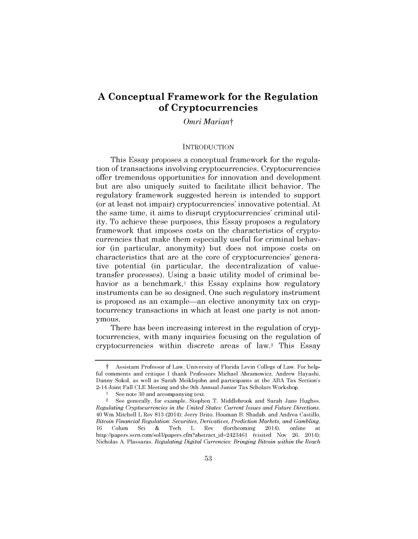 handle is hein.journals/uchidial82 and id is 53 raw text is: 










A Conceptual Framework for the Regulation
                  of Cryptocurrencies
                          Omri Mariant


                          INTRODUCTION
    This Essay proposes a conceptual framework for the regula-
tion of transactions involving cryptocurrencies. Cryptocurrencies
offer tremendous opportunities for innovation and development
but are also uniquely suited to facilitate illicit behavior. The
regulatory framework suggested herein is intended to support
(or at least not impair) cryptocurrencies' innovative potential. At
the same time, it aims to disrupt cryptocurrencies' criminal util-
ity. To achieve these purposes, this Essay proposes a regulatory
framework that imposes costs on the characteristics of crypto-
currencies that make them especially useful for criminal behav-
ior (in particular, anonymity) but does not impose costs on
characteristics that are at the core of cryptocurrencies' genera-
tive potential (in particular, the decentralization of value-
transfer processes). Using a basic utility model of criminal be-
havior as a benchmark,1 this Essay explains how regulatory
instruments can be so designed. One such regulatory instrument
is proposed as an example-an elective anonymity tax on cryp-
tocurrency transactions in which at least one party is not anon-
ymous.
    There has been increasing interest in the regulation of cryp-
tocurrencies, with many inquiries focusing on the regulation of
cryptocurrencies within discrete areas of law.2 This Essay

   t Assistant Professor of Law, University of Florida Levin College of Law. For help-
ful comments and critique I thank Professors Michael Abramowicz, Andrew Hayashi,
Danny Sokol, as well as Sarah Meiklejohn and participants at the ABA Tax Section's
2-14 Joint Fall CLE Meeting and the 9th Annual Junior Tax Scholars Workshop.
   1 See note 30 and accompanying text.
   2 See generally, for example, Stephen T. Middlebrook and Sarah Jane Hughes,
Regulating Cryptocurrencies in the United States: Current Issues and Future Directions,
40 Wm Mitchell L Rev 813 (2014); Jerry Brito, Houman B. Shadab, and Andrea Castillo,
Bitcoin Financial Regulation: Securities, Derivatives, Prediction Markets, and Gambling,
16   Colum  Sci  &   Tech   L   Rev  (forthcoming 2014), online at
http://papers.ssrn.com/sol3/papers.cfmabstract-id-2423461 (visited Nov 26, 2014);
Nicholas A. Plassaras, Regulating Digital Currencies: Bringing Bitcoin within the Reach


