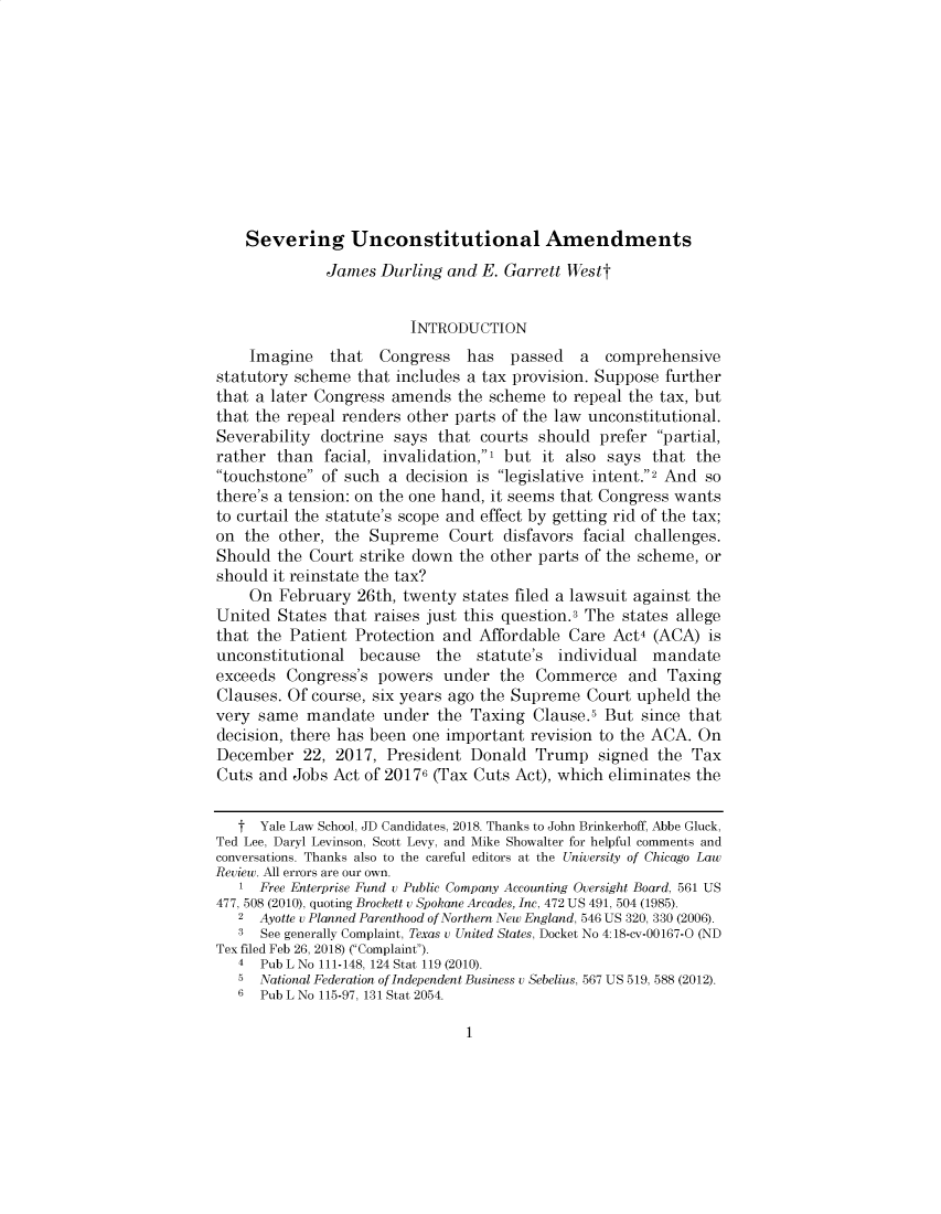 handle is hein.journals/uchidial86 and id is 1 raw text is: 











    Severing Unconstitutional Amendments
              James  Durling and E. Garrett Westt


                        INTRODUCTION
    Imagine   that   Congress  has   passed   a  comprehensive
statutory scheme  that includes a tax provision. Suppose further
that a later Congress amends  the scheme  to repeal the tax, but
that the repeal renders other parts of the law unconstitutional.
Severability doctrine says  that courts should  prefer partial,
rather  than  facial, invalidation,, but it also says that the
touchstone of such  a decision is legislative intent.2 And so
there's a tension: on the one hand, it seems that Congress wants
to curtail the statute's scope and effect by getting rid of the tax;
on  the other, the Supreme   Court  disfavors facial challenges.
Should  the Court strike down the other parts of the scheme, or
should it reinstate the tax?
    On  February  26th, twenty states filed a lawsuit against the
United  States that raises just this question.3 The states allege
that the Patient Protection and  Affordable Care  Act4 (ACA)  is
unconstitutional  because   the  statute's individual  mandate
exceeds  Congress's powers   under  the Commerce and Taxing
Clauses. Of course, six years ago the Supreme Court  upheld the
very same  mandate   under  the Taxing  Clause.5 But since that
decision, there has been one important revision to the ACA. On
December   22, 2017, President  Donald  Trump   signed the  Tax
Cuts and  Jobs Act of 20176 (Tax Cuts Act), which eliminates the


   t  Yale Law School, JD Candidates, 2018. Thanks to John Brinkerhoff, Abbe Gluck,
Ted Lee, Daryl Levinson, Scott Levy, and Mike Showalter for helpful comments and
conversations. Thanks also to the careful editors at the University of Chicago Law
Review. All errors are our own.
   1  Free Enterprise Fund v Public Company Accounting Oversight Board, 561 US
477, 508 (2010), quoting Brockett u Spokane Arcades, Inc, 472 US 491, 504 (1985).
   2  Ayotte u Planned Parenthood of Northern New England, 546 US 320, 330 (2006).
   3  See generally Complaint, Texas u United States, Docket No 4:18-cv-00167-O (ND
Tex filed Feb 26, 2018) (Complaint).
   4  Pub L No 111-148, 124 Stat 119 (2010).
   5  National Federation of Independent Business u Sebelius, 567 US 519, 588 (2012).
   6  Pub L No 115-97, 131 Stat 2054.


1


