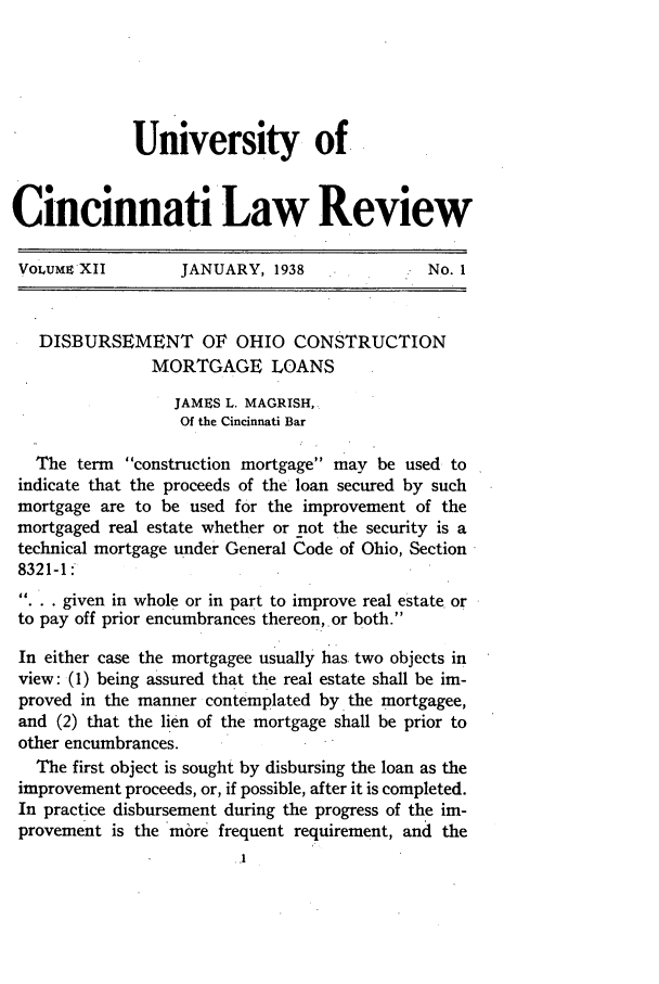 handle is hein.journals/ucinlr12 and id is 7 raw text is: University ofCincinnati Law ReviewVoLumn XII         JANUARY, 1938               No. 1DISBURSEMENT OF OHIO CONSTRUCTIONMORTGAGE LOANSJAMES L. MAGRISH,Of the Cincinnati BarThe term construction mortgage may be used toindicate that the proceeds of the loan secured by suchmortgage are to be used for the improvement of themortgaged real estate whether or not the security is atechnical mortgage under General Code of Ohio, Section8321-1:... given in whole or in part to improve real estate orto pay off prior encumbrances thereon, or both.In either case the mortgagee usually has two objects inview: (1) being assured that the real estate shall be im-proved in the manner contemplated by the mortgagee,and (2) that the lien of the mortgage shall be prior toother encumbrances.The first object is sought by disbursing the loan as theimprovement proceeds, or, if possible, after it is completed.In practice disbursement during the progress of the im-provement is the more frequent requirement, and the