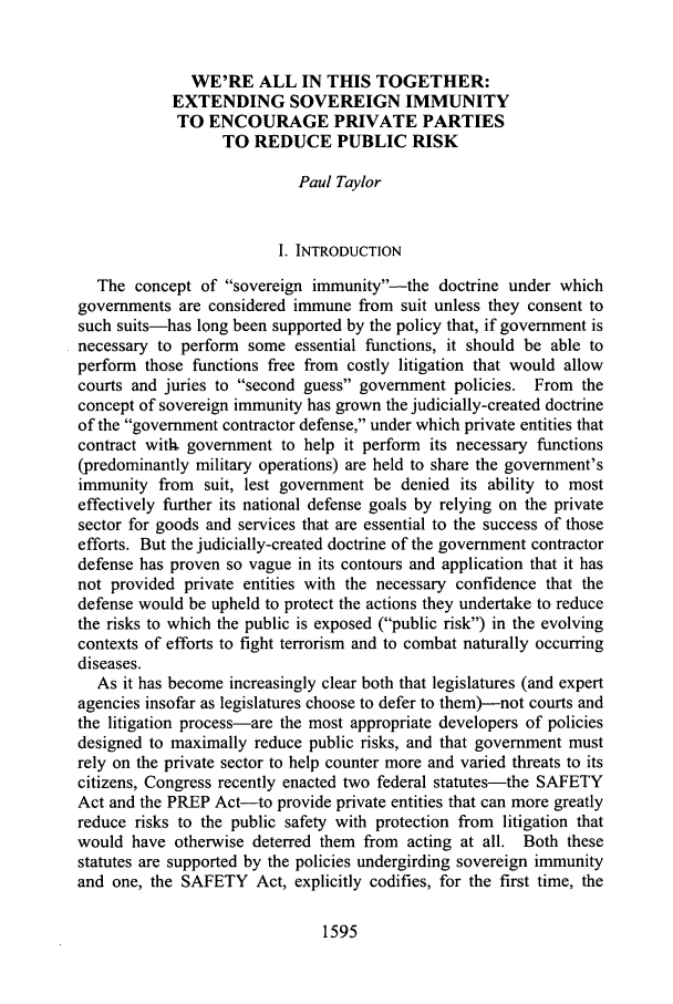 handle is hein.journals/ucinlr75 and id is 1605 raw text is: WE'RE ALL IN THIS TOGETHER:
EXTENDING SOVEREIGN IMMUNITY
TO ENCOURAGE PRIVATE PARTIES
TO REDUCE PUBLIC RISK
Paul Taylor
I. INTRODUCTION
The concept of sovereign immunity--the doctrine under which
governments are considered immune from suit unless they consent to
such suits-has long been supported by the policy that, if government is
necessary to perform some essential functions, it should be able to
perform those functions free from costly litigation that would allow
courts and juries to second guess government policies. From the
concept of sovereign immunity has grown the judicially-created doctrine
of the government contractor defense, under which private entities that
contract with. government to help it perform its necessary functions
(predominantly military operations) are held to share the government's
immunity from suit, lest government be denied its ability to most
effectively further its national defense goals by relying on the private
sector for goods and services that are essential to the success of those
efforts. But the judicially-created doctrine of the government contractor
defense has proven so vague in its contours and application that it has
not provided private entities with the necessary confidence that the
defense would be upheld to protect the actions they undertake to reduce
the risks to which the public is exposed (public risk) in the evolving
contexts of efforts to fight terrorism and to combat naturally occurring
diseases.
As it has become increasingly clear both that legislatures (and expert
agencies insofar as legislatures choose to defer to them)-not courts and
the litigation process-are the most appropriate developers of policies
designed to maximally reduce public risks, and that government must
rely on the private sector to help counter more and varied threats to its
citizens, Congress recently enacted two federal statutes-the SAFETY
Act and the PREP Act-to provide private entities that can more greatly
reduce risks to the public safety with protection from litigation that
would have otherwise deterred them from acting at all. Both these
statutes are supported by the policies undergirding sovereign immunity
and one, the SAFETY Act, explicitly codifies, for the first time, the

1595


