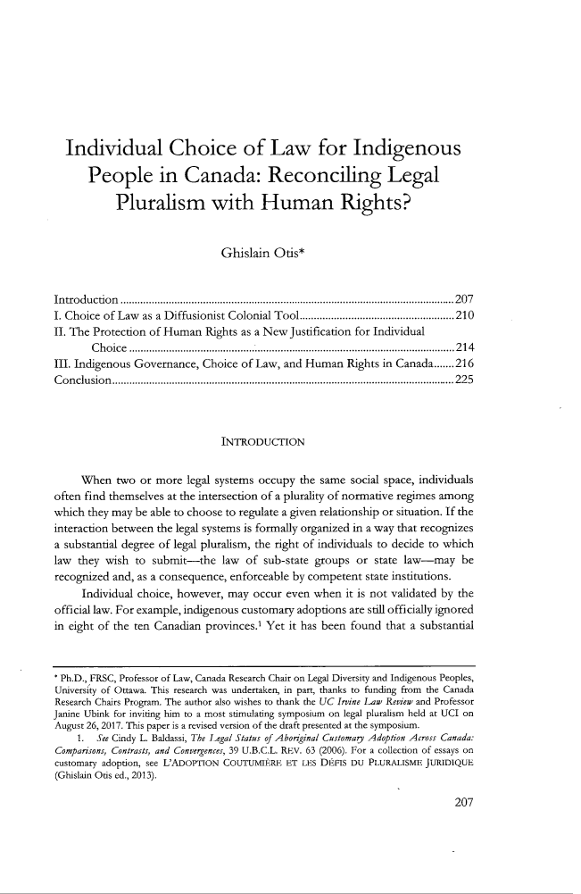 handle is hein.journals/ucirvlre8 and id is 215 raw text is:   Individual Choice of Law for Indigenous      People in Canada: Reconciling Legal           Pluralism with Human Rights?                               Ghislain  Otis*In tro d u ctio n .....................................................................................................................2 0 7I. Choice of Law as a Diffusionist Colonial Tool......................................................210II. The Protection of Human Rights as a New Justification for Individual       Choice    ....................................................214III. Indigenous Governance, Choice of Law, and Human  Rights in Canada.......216C o n clu sio n ........................................................................................................................2 2 5                               INTRODUCTION     When   two or more  legal systems occupy the same social space, individualsoften find themselves at the intersection of a plurality of normative regimes amongwhich they may be able to choose to regulate a given relationship or situation. If theinteraction between the legal systems is formally organized in a way that recognizesa substantial degree of legal pluralism, the right of individuals to decide to whichlaw  they wish to submit-the   law of  sub-state groups or state law-may   berecognized and, as a consequence, enforceable by competent state institutions.     Individual choice, however, may occur even when  it is not validated by theofficial law. For example, indigenous customary adoptions are still officially ignoredin eight of the ten Canadian provinces.' Yet it has been found that a substantial* Ph.D., FRSC, Professor of Law, Canada Research Chair on Legal Diversity and Indigenous Peoples,University of Ottawa. This research was undertaken, in part, thanks to funding from the CanadaResearch Chairs Program. The author also wishes to thank the UC Irvine Law Review and ProfessorJanine Ubink for inviting him to a most stimulating symposium on legal pluralism held at UCI onAugust 26, 2017. This paper is a revised version of the draft presented at the symposium.    1.  See Cindy L. Baldassi, The Legal Status of Aborginal Customary Adoption Across Canada:Comparisons, Contrasts, and Convergences, 39 U.B.C.L. REv. 63 (2006). For a collection of essays oncustomary adoption, see L'ADOPTION COUTUMIEtRE ET LES DI-FIS DU PLURALISME JURIDIQUE(Ghislain Otis ed., 2013).207