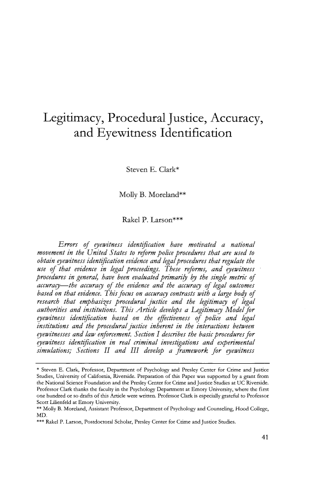handle is hein.journals/ucirvlre8 and id is 45 raw text is: 













   Legitimacy, Procedural Justice, Accuracy,

             and Eyewitness Identification



                                Steven  E. Clark*


                             Molly  B. Moreland**


                             Rakel   P. Larson***


        Errors   of eyewitness  identfication  have  motivated   a  national
 movement  in the United  States to reform police procedures that are used to
 obtain eyewitness identgication evidence and legalprocedures that regulate the
 use of that  evidence in legal proceedings. These  reforms, and  eyewitness
procedures  in general, have been evaluated primarily by the single metric of
accurag-the accurag      of the evidence and  the accurag  of legal outcomes
based  on that evidence. This focus on accurag contrasts with a large body of
research  that emphasies procedural justice and the legitimag of legal
authorities and  institutions. This Article develops a Legitimag  Model  for
eyewitness  identfication  based  on  the  effectiveness of police and  legal
institutions and the proceduraljustice  inherent in the interactions between
eyewitnesses and law  enforcement. Section I describes the basic procedures for
eyewitness  identfication in real criminal  investigations and experimental
simulations;  Sections  II  and  III  develop a  framework   for  eyewitness

* Steven E. Clark, Professor, Department of Psychology and Presley Center for Crime and Justice
Studies, University of California, Riverside. Preparation of this Paper was supported by a grant from
the National Science Foundation and the Presley Center for Crime andJustice Studies at UC Riverside.
Professor Clark thanks the faculty in the Psychology Department at Emory University, where the first
one hundred or so drafts of this Article were written. Professor Clark is especially grateful to Professor
Scott Lilienfeld at Emory University.
** Molly B. Moreland, Assistant Professor, Department of Psychology and Counseling, Hood College,
MD.
*** Rakel P. Larson, Postdoctoral Scholar, Presley Center for Crime and justice Studies.


41


