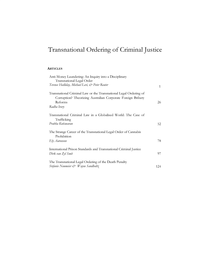 handle is hein.journals/ucivjtoml4 and id is 1 raw text is: 












Transnational Ordering of Criminal Justice




ARTICLES

Anti Money Laundering: An Inquiry into a Disciplinary
     Transnational Legal Order
 Terence Hal/iday, Michael Levi, & Peter Reuter

 Transnational Criminal Law or the Transnational Legal Ordering of
     Corruption? Theorizing Australian Corporate Foreign Bribery
     Reforms                                                        26
 Radha Ivoy

 Transnational Criminal Law in a Globalised World: The Case of
     Trafficking
 Prabha Koiswaran                                                   52

 The Strange Career of the Transnational Legal Order of Cannabis
     Prohibition
 Ey Aaronson                                                        78

 International Prison Standards and Transnational Criminal Justice
 Dirk van Z/ Smit                                                   97

 The Transnational Legal Ordering of the Death Penalty
 Stefanie Neumeier & Wlane Sandholtz                               124



