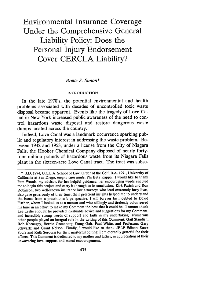 handle is hein.journals/uclalp12 and id is 441 raw text is: Environmental Insurance Coverage
Under the Comprehensive General
Liability Policy: Does the
Personal Injury Endorsement
Cover CERCLA Liability?
Brette S. Simon*
INTRODUCTION
In the late 1970's, the potential environmental and health
problems associated with decades of uncontrolled toxic waste
disposal became apparent. Events like the tragedy of Love Ca-
nal in New York increased public awareness of the need to con-
trol hazardous waste disposal and restore dangerous waste
dumps located across the country.
Indeed, Love Canal was a landmark occurrence sparking pub-
lic and regulatory interest in addressing the waste problem. Be-
tween 1942 and 1953, under a license from the City of Niagara
Falls, the Hooker Chemical Company disposed of nearly forty-
four million pounds of hazardous waste from its Niagara Falls
plant in the sixteen-acre Love Canal tract. The tract was subse-
* J.D. 1994, U.C.L.A. School of Law. Order of the Coif; B.A. 1991, University of
California at San Diego, magna cure laude, Phi Beta Kappa. I would like to thank
Pam Woods, my advisor, for her helpful guidance; her encouraging words enabled
me to begin this project and carry it through to its conclusion. Kirk Pasich and Ron
Robinson, two well-known insurance law attorneys who lead extremely busy lives,
also gave generously of their time; their prescient insights helped me to understand
the issues from a practitioner's perspective. I will forever be indebted to David
Fischer, whom I looked to as a mentor and who willingly and tirelessly volunteered
his time in an effort to make my Comment the best that it could be. I cannot thank
Lee Leslie enough; he provided invaluable advice and suggestions for my Comment,
and incredibly strong words of support and faith in my undertaking. Numerous
other people played an integral role in the writing of this Comment: Gail Standish,
Rob Kornegay, Bernie Greenberg, Doug Galt, Paul White, and Professors Gary
Schwartz and Grant Nelson. Finally, I would like to thank JELP Editors Steve
Soule and Ruth Seroussi for their masterful editing; I am eternally grateful for their
efforts. This Comment is dedicated to my mother and father, in appreciation of their
unwavering love, support and moral encouragement.


