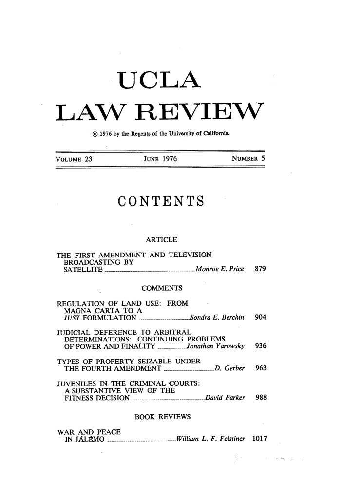 handle is hein.journals/uclalr23 and id is 11 raw text is: UCLA
LAW REVIEW
© 1976 by the Regents of the University of California
VOLUME 23         JUNE 1976          NUMBER 5

CONTENTS
ARTICLE
THE FIRST AMENDMENT AND TELEVISION
BROADCASTING BY
SATELLITE  ---....------------ ....--- ........---------.--   Monroe E. Price  879
COMMENTS
REGULATION OF LAND USE: FROM
MAGNA CARTA TO A
JUST FORMULATION ------------Sondra E. Berchin 904
JUDICIAL DEFERENCE TO ARBITRAL
DETERMINATIONS: CONTINUING PROBLEMS
OF POWER AND FINALITY ----- -Jonathan Yarowsky 936
TYPES OF PROPERTY SEIZABLE UNDER
THE FOURTH AMENDMENT ------------D. Gerber 963
JUVENILES IN THE CRIMINAL COURTS:
A SUBSTANTIVE VIEW OF THE
FITNESS DECISION   --------David Parker 988
BOOK REVIEWS
WAR AND PEACE
IN JALAMO--------- ...illiam L. F. Felstiner 1017


