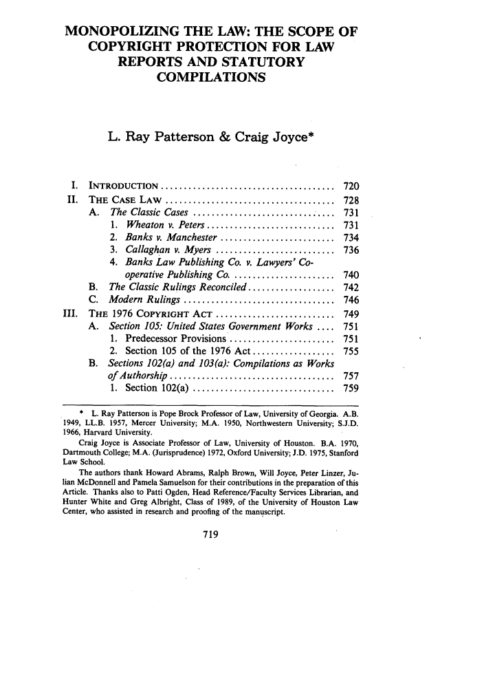 handle is hein.journals/uclalr36 and id is 733 raw text is: MONOPOLIZING THE LAW: THE SCOPE OF
COPYRIGHT PROTECTION FOR LAW
REPORTS AND STATUTORY
COMPILATIONS
L. Ray Patterson & Craig Joyce*
I.  INTRODUCTION    ......................................   720
II.  THE  CASE  LAW   .....................................   728
A.   The Classic Cases ............................... 731
1.  Wheaton  v. Peters ............................  731
2. Banks v. Manchester ......................... 734
3. Callaghan v. Myers .......................... 736
4. Banks Law Publishing Co. v. Lawyers' Co-
operative Publishing Co ....................... 740
B. The Classic Rulings Reconciled ................... 742
C.  M  odern  Rulings  .................................  746
III. THE 1976 COPYRIGHT ACT .......................... 749
A. Section 105: United States Government Works .... 751
1. Predecessor Provisions ...................... 751
2. Section 105 of the 1976 Act .................. 755
B. Sections 102(a) and 103(a): Compilations as Works
of  Authorship  ....................................  757
1.  Section  102(a)  ...............................  759
* L. Ray Patterson is Pope Brock Professor of Law, University of Georgia. A.B.
1949, LL.B. 1957, Mercer University; M.A. 1950, Northwestern University; S.J.D.
1966, Harvard University.
Craig Joyce is Associate Professor of Law, University of Houston. B.A. 1970,
Dartmouth College; M.A. (Jurisprudence) 1972, Oxford University; J.D. 1975, Stanford
Law School.
The authors thank Howard Abrams, Ralph Brown, Will Joyce, Peter Linzer, Ju-
lian McDonnell and Pamela Samuelson for their contributions in the preparation of this
Article. Thanks also to Patti Ogden, Head Reference/Faculty Services Librarian, and
Hunter White and Greg Albright, Class of 1989, of the University of Houston Law
Center, who assisted in research and proofing of the manuscript.


