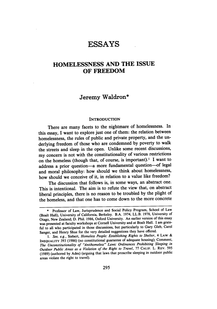 handle is hein.journals/uclalr39 and id is 309 raw text is: ESSAYS
HOMELESSNESS AND THE ISSUE
OF FREEDOM
Jeremy Waldron*
INTRODUCTION
There are many facets to the nightmare of homelessness. In
this essay, I want to explore just one of them: the relation between
homelessness, the rules of public and private property, and the un-
derlying freedom of those who are condemned by poverty to walk
the streets and sleep in the open. Unlike some recent discussions,
my concern is not with the constitutionality of various restrictions
on the homeless (though that, of course, is important).' I want to
address a prior question-a more fundamental question-of legal
and moral philosophy: how should we think about homelessness,
how should we conceive of it, in relation to a value like freedom?
The discussion that follows is, in some ways, an abstract one.
This is intentional. The aim is to refute the view that, on abstract
liberal principles, there is no reason to be troubled by the plight of
the homeless, and that one has to come down to the more concrete
* Professor of Law, Jurisprudence and Social Policy Program, School of Law
(Boalt Hall), University of California, Berkeley. B.A. 1974, LL.B. 1978, University of
Otago, New Zealand; D. Phil. 1986, Oxford University. An earlier version of this essay
was presented at faculty workshops at Cornell University and at Boalt Hall. I am grate-
ful to all who participated in those discussions, but particularly to Gary Gleb, Carol
Sanger, and Henry Shue for the very detailed suggestions they have offered.
1. See, e.g., Siebert, Homeless People: Establishing Rights to Shelter, 4 LAW &
INEQUALITY 393 (1986) (no constitutional guarantee of adequate housing); Comment,
The Unconstitutionality of Antihomeless Laws: Ordinances Prohibiting Sleeping in
Outdoor Public Areas as a Violation of the Right to Travel, 77 CALIF. L. REV. 595
(1989) (authored by Ades) (arguing that laws that proscribe sleeping in outdoor public
areas violate the right to travel).


