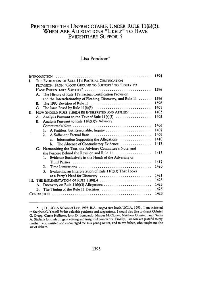 handle is hein.journals/uclalr43 and id is 1407 raw text is: PREDICTING THE UNPREDICTABLE UNDER RULE 1 l(B)(3):WHEN ARE ALLEGATIONS LIKELY TO HAVEEVIDENTIARY SUPPORT?Lisa Pondrom*INTRODUCTION  . ..............................................  1394I. THE EVOLUTION OF RULE lI's FACTUAL CERTIFICATIONPROVISION: FROM GOOD GROUND TO SUPPORT TO LIKELY TOHAVE EVIDENTIARY SUPPORT .. ................................  1396A. The History of Rule I l's Factual Certification Provisionand the Interrelationship of Pleading, Discovery, and Rule 11 ...... 1396B.  The 1993 Revision of Rule 11 . .............................  1398C.  The Issue Posed by Rule 11(b)(3) ............................  1401II. How SHOULD RULE 11(B)(3) BE INTERPRETED AND APPLIED? .......... 1402A. Analysis Pursuant to the Text of Rule 11(b)(3) ................. 1403B. Analysis Pursuant to Rule 1 l(b)(3)'s AdvisoryCommittee's Note .......................................  14061.  A  Fruitless, but Reasonable, Inquiry  ......................  14072.  A  Sufficient Factual Basis  .............................  1409a. Information Supporting the Allegations ............... 1410b. The Absence of Contradictory Evidence ............... 1412C. Harmonizing the Text, the Advisory Committee's Note, andthe Purpose Behind the Revision and Rule 11 .................. 14151. Evidence Exclusively in the Hands of the Adversary orThird  Parties  . ......................................  14172.  Time Limitations . ...................................  14203. Evaluating an Interpretation of Rule 1 I(b)(3) That Looksat a Party's Need for Discovery  .........................  1421III. THE IMPLEMENTATION  OF RULE 1 1(B)(3) .........................  1423A.  Discovery on Rule 11(b)(3) Allegations .......................  1423B.  The Timing of the Rule II Decision  .........................  1425CONCLUSION  . ................................................  1428* J.D., UCLA School of Law, 1996; B.A., magna cum laude, UCLA, 1993. I am indebtedto Stephen C. Yeazell for his valuable guidance and suggestions. I would also like to thank GabrielG. Gregg, Carrie Hollister, John D. Lombardo, Marcus McClosky, Matthew Olmsted, and NadiaA. Shabaik for their diligent editing and insightful comments. Finally, I am forever grateful to mymother, who assisted and encouraged me as a young writer, and to my father, who taught me theart of debate.1393