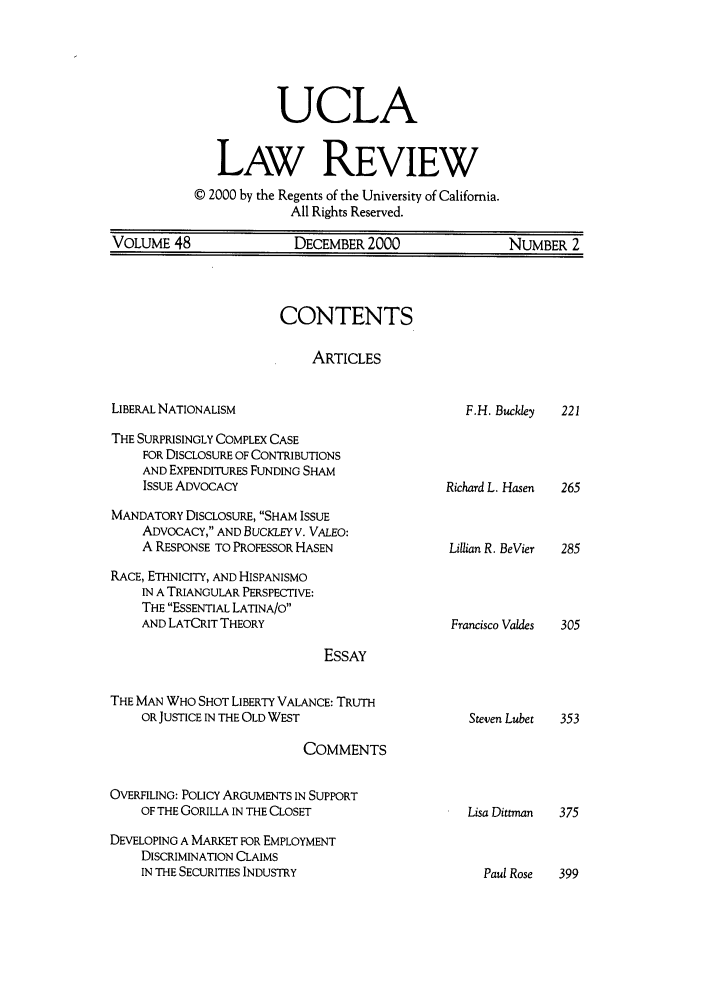 handle is hein.journals/uclalr48 and id is 5 raw text is: UCLALAW REVIEW© 2000 by the Regents of the University of California.All Rights Reserved.VOLUME 48            DECEMBER 2000           NUMBER 2CONTENTSARTICLESLIBERAL NATIONALISMTHE SURPRISINGLY COMPLEX CASEFOR DISCLOSURE OF CONTRIBUTIONSAND EXPENDITURES FUNDING SHAMISSUE ADVOCACYMANDATORY DISCLOSURE, SHAM ISSUEADVOCACY, AND BUCKLEY V. VALEO:A RESPONSE TO PROFESSOR HASENRACE, ETHNICITY, AND HISPANISMOIN A TRIANGULAR PERSPECTIVE:THE ESSENTIAL LATINA/OAND LATCRIT THEORYESSAYTHE MAN WHO SHOT LIBERTY VALANCE: TRUTHOR JUSTICE IN THE OLD WESTCOMMENTSOVERFILING: POLICY ARGUMENTS IN SUPPORTOF THE GORILLA IN THE CLOSETDEVELOPING A MARKET FOR EMPLOYMENTDISCRIMINATION CLAIMSIN THE SECURITIES INDUSTRYF.H. Buckley    221Richard L. HasenLillian R. BeVierFrancisco ValdesSteven Lubet  353Lisa Dittman  375Paul Rose  399