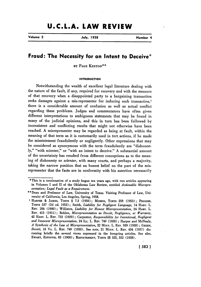 handle is hein.journals/uclalr5 and id is 585 raw text is: U.C.L.A. LAW REVIEW

Volume 5                        July, 1958                       Number 4
Fraud: The Necessity for on Intent to Deceive*
BY PAGE KEETON**
INTRODUCTION
Notwithstanding the wealth of excellent legal literature dealing with
the nature of the fault, if any, required for recovery and with the measure
of that recovery when a disappointed party to a bargaining transaction
seeks damages against a mis-representer for inducing such transaction,'
there is a considerable amount of confusion as well as actual conflict
regarding these problems. Judges and commentators have often given
different interpretations to ambiguous statements that may be found in
many of the judicial opinions, and this in turn has been followed by
inconsistent and conflicting results that might not otherwise have been
reached. A misrepresenter may be regarded as being at fault, within the
meaning of that term as it is customarily used in tort actions, if he made
the misstatement fraudulently or negligently. Other expressions that may
be considered as synonymous with the term fraudulently are dishonest-
ly, with scienter, or with an intent to deceive. A substantial amount
of the uncertainty has resulted from different conceptions as to the mean-
ing of dishonesty or scienter, with many courts, and perhaps a majority,
taking the narrow position that an honest belief on the part of the mis-
representer that the facts are in conformity with his assertion necessarily
*This is a continuation of a study begun ten years ago, with two articles appearing
in Volumes I and II of the Oklahoma Law Review, entitled Actionable Misrepre-
sentation; Legal Fault as a Requirement.
** Dean and Professor of Law, University of Texas. Visiting Professor of Law, Uni-
versity of California, Los Angeles, Spring, 1958.
' HARPER & JAMES, TORTS § 7.3 (1956); MoRIuS, TORTS 258 (1953); PROSSER,
TORTS 537 (2d ed. 1955); Smith, Liability for Negligent Language, 14 HARv. L.
REV. 184 (1900); Williston, Liability for Honest Misrepresentation, 24 HARv. L.
REV. 415 (1911); Bohlen, Misrepresentation as Deceit, Negligence, or Warranty,
42 HARv. L. REV. 733 (1929) ; Carpenter, Responsibility for Intentional, Negligent
and Innocent Misrepresentation, 24 ILL L. REV. 749 (1930) ; Harper and McNealy,
A Synthesis of the Law of Misrepresentation, 22 MINN. L. REV. 939 (1938); GREEN,
Deceit, 16 VA. L. REV. 749 (1930). See note, 21 MINN. L. REV. 434 (1937) dis-
cussing briefly the several views expressed in the foregoing articles. See also,
EWART, ESTOPPEL 83 (1900) ; RESTATEMENT, TORTS §§ 525, 552 (1938).

1 583 ]


