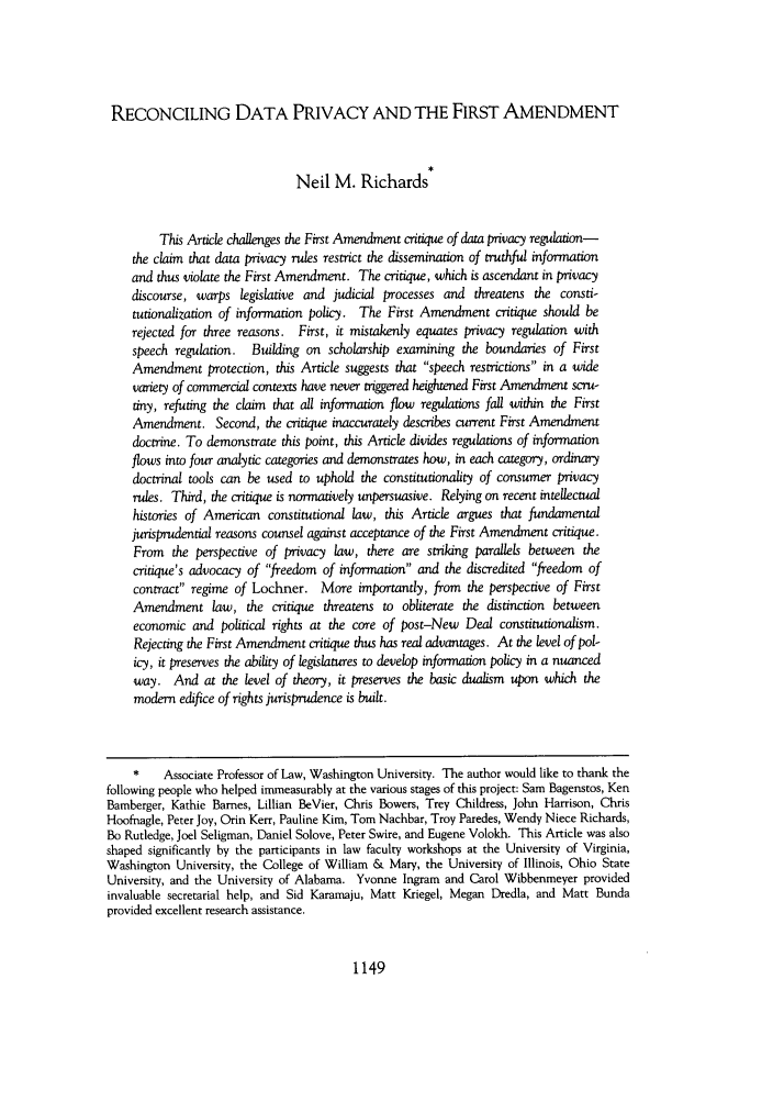 handle is hein.journals/uclalr52 and id is 1163 raw text is: RECONCILING DATA PRIVACY AND THE FIRST AMENDMENT
Neil M. Richards
This Article challenges the First Amendment critique of data privacy regulaion-
the claim that data privacy rules restrict the dissemination of truthful information
and thus violate the First Amendment. The critique, which is ascendant in privacy
discourse, warps legislative and judicial processes and threatens the consti-
tutionalization of information policy. The First Amendment critique should be
rejected for three reasons. First, it mistakenly equates privacy regulation with
speech regulation. Building on scholarship examining the boundaries of First
Amendment protection, this Article suggests that speech restrictions in a wide
variety of commercial contexts have never triggered heightened First Amendment scru-
tiny, refuting the claim that all information flow regulations fall within the First
Amendment. Second, the critique inaccurately describes current First Amendment
doctrine. To demonstrate this point, this Article divides regulations of information
flows into four analytic categories and demonstrates how, in each category, ordinary
doctrinal tools can be used to uphold the constitutionality of consumer privacy
rules. Third, the critique is normatively unpersuasive. Relying on recent intellectual
histories of American constitutional law, this Article argues that fundamental
jurisprudential reasons counsel against acceptance of the First Amendment critique.
From the perspective of privacy law, there are striking parallels between the
critique's advocacy of freedom of information and the discredited freedom of
contract regime of Lochner. More importantly, from the perspective of First
Amendment law, the critique threatens to obliterate the distinction between
economic and political rights at the core of post-New Deal constitutionalism.
Rejecting the First Amendment critique thus has real advantages. At the level of pol-
icy, it preserves the ability of legislatures to develop information policy in a nuanced
way. And at the level of theory, it preserves the basic dualism upon which the
modem edifice of rights jurisprudence is built.
*    Associate Professor of Law, Washington University. The author would like to thank the
following people who helped immeasurably at the various stages of this project: Sam Bagenstos, Ken
Bamberger, Kathie Barnes, Lillian BeVier, Chris Bowers, Trey Childress, John Harrison, Chris
Hoofnagle, Peter Joy, Orin Kerr, Pauline Kim, Tom Nachbar, Troy Paredes, Wendy Niece Richards,
Bo Rutledge, Joel Seligman, Daniel Solove, Peter Swire, and Eugene Volokh. This Article was also
shaped significantly by the participants in law faculty workshops at the University of Virginia,
Washington University, the College of William & Mary, the University of Illinois, Ohio State
University, and the University of Alabama. Yvonne Ingram and Carol Wibbenmeyer provided
invaluable secretarial help, and Sid Karamaju, Matt Kriegel, Megan Dredla, and Matt Bunda
provided excellent research assistance.

1149


