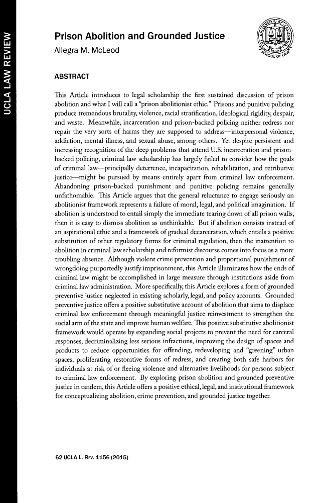 handle is hein.journals/uclalr62 and id is 1163 raw text is: Prison Abolition and Grounded Justice
Allegra M. McLeod
ABSTRACT
This Article introduces to legal scholarship the first sustained discussion of prison
abolition and what I will call a prison abolitionist ethic. Prisons and punitive policing
produce tremendous brutality, violence, racial stratification, ideological rigidity, despair,
and waste. Meanwhile, incarceration and prison-backed policing neither redress nor
repair the very sorts of harms they are supposed to address-interpersonal violence,
addiction, mental illness, and sexual abuse, among others. Yet despite persistent and
increasing recognition of the deep problems that attend U.S. incarceration and prison-
backed policing, criminal law scholarship has largely failed to consider how the goals
of criminal law-principally deterrence, incapacitation, rehabilitation, and retributive
justice-might be pursued by means entirely apart from criminal law enforcement.
Abandoning prison-backed punishment and punitive policing remains generally
unfathomable. This Article argues that the general reluctance to engage seriously an
abolitionist framework represents a failure of moral, legal, and political imagination. If
abolition is understood to entail simply the immediate tearing down of all prison walls,
then it is easy to dismiss abolition as unthinkable. But if abolition consists instead of
an aspirational ethic and a framework of gradual decarceration, which entails a positive
substitution of other regulatory forms for criminal regulation, then the inattention to
abolition in criminal law scholarship and reformist discourse comes into focus as a more
troubling absence. Although violent crime prevention and proportional punishment of
wrongdoing purportedly justify imprisonment, this Article illuminates how the ends of
criminal law might be accomplished in large measure through institutions aside from
criminal law administration. More specifically, this Article explores a form of grounded
preventive justice neglected in existing scholarly, legal, and policy accounts. Grounded
preventive justice offers a positive substitutive account of abolition that aims to displace
criminal law enforcement through meaningful justice reinvestment to strengthen the
social arm of the state and improve human welfare. This positive substitutive abolitionist
framework would operate by expanding social projects to prevent the need for carceral
responses, decriminalizing less serious infractions, improving the design of spaces and
products to reduce opportunities for offending, redeveloping and greening urban
spaces, proliferating restorative forms of redress, and creating both safe harbors for
individuals at risk of or fleeing violence and alternative livelihoods for persons subject
to criminal law enforcement. By exploring prison abolition and grounded preventive
justice in tandem, this Article offers a positive ethical, legal, and institutional framework
for conceptualizing abolition, crime prevention, and grounded justice together.

62 UCLA L. REv. 1156 (2015)



