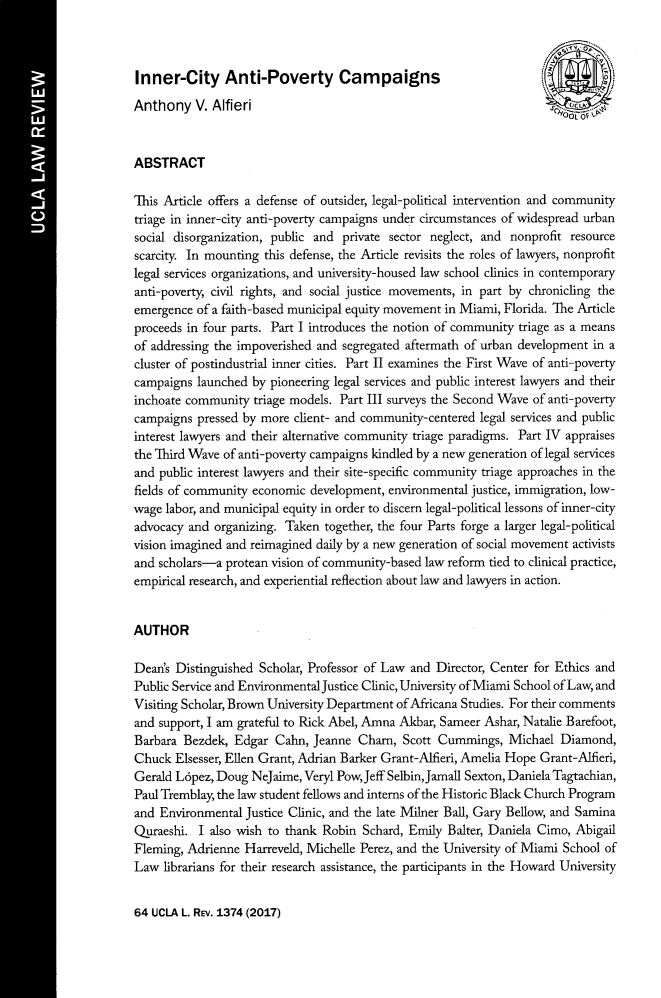 handle is hein.journals/uclalr64 and id is 1434 raw text is: 



Inner-City Anti-Poverty Campaigns
Anthony V. Alfieri


ABSTRACT

This Article offers a defense of outsider, legal-political intervention and community
triage in inner-city anti-poverty campaigns under circumstances of widespread urban
social disorganization, public and private sector neglect, and nonprofit resource
scarcity. In mounting this defense, the Article revisits the roles of lawyers, nonprofit
legal services organizations, and university-housed law school clinics in contemporary
anti-poverty, civil rights, and social justice movements, in part by chronicling the
emergence of a faith-based municipal equity movement in Miami, Florida. The Article
proceeds in four parts. Part I introduces the notion of community triage as a means
of addressing the impoverished and segregated aftermath of urban development in a
cluster of postindustrial inner cities. Part II examines the First Wave of anti-poverty
campaigns launched by pioneering legal services and public interest lawyers and their
inchoate community triage models. Part III surveys the Second Wave of anti-poverty
campaigns pressed by more client- and community-centered legal services and public
interest lawyers and their alternative community triage paradigms. Part IV appraises
the Third Wave of anti-poverty campaigns kindled by a new generation of legal services
and public interest lawyers and their site-specific community triage approaches in the
fields of community economic development, environmental justice, immigration, low-
wage labor, and municipal equity in order to discern legal-political lessons of inner-city
advocacy and organizing. Taken together, the four Parts forge a larger legal-political
vision imagined and reimagined daily by a new generation of social movement activists
and scholars-a protean vision of community-based law reform tied to clinical practice,
empirical research, and experiential reflection about law and lawyers in action.


AUTHOR

Dean's Distinguished Scholar, Professor of Law and Director, Center for Ethics and
Public Service and Environmental Justice Clinic, University of Miami School of Law, and
Visiting Scholar, Brown University Department of Africana Studies. For their comments
and support, I am grateful to Rick Abel, Amna Akbar, Sameer Ashar, Natalie Barefoot,
Barbara Bezdek, Edgar Cahn, Jeanne Cham, Scott Cummings, Michael Diamond,
Chuck Elsesser, Ellen Grant, Adrian Barker Grant-Alfieri, Amelia Hope Grant-Alfieri,
Gerald L6pez, Doug NeJaime, Veryl PowJeff Selbin, Jamall Sexton, Daniela Tagtachian,
Paul Tremblay, the law student fellows and interns of the Historic Black Church Program
and Environmental Justice Clinic, and the late Milner Ball, Gary Bellow, and Samina
Quraeshi. I also wish to thank Robin Schard, Emily Balter, Daniela Cimo, Abigail
Fleming, Adrienne Harreveld, Michelle Perez, and the University of Miami School of
Law librarians for their research assistance, the participants in the Howard University


64 UCLA L. REv. 1374 (2017)


