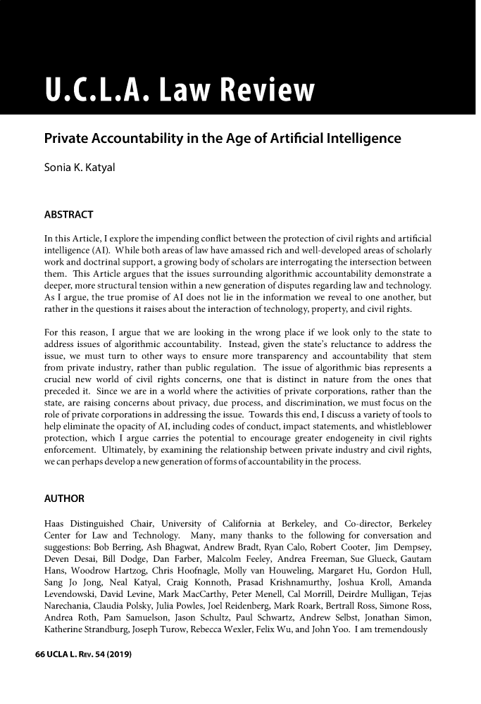 handle is hein.journals/uclalr66 and id is 64 raw text is: 












Private Accountability in the Age of Artificial Intelligence


Sonia  K. Katyal



ABSTRACT

In this Article, I explore the impending conflict between the protection of civil rights and artificial
intelligence (AI). While both areas of law have amassed rich and well-developed areas of scholarly
work and doctrinal support, a growing body of scholars are interrogating the intersection between
them.  This Article argues that the issues surrounding algorithmic accountability demonstrate a
deeper, more structural tension within a new generation of disputes regarding law and technology.
As I argue, the true promise of Al does not lie in the information we reveal to one another, but
rather in the questions it raises about the interaction of technology, property, and civil rights.

For this reason, I argue that we are looking in the wrong place if we look only to the state to
address issues of algorithmic accountability. Instead, given the state's reluctance to address the
issue, we must turn to other ways to ensure more transparency and accountability that stem
from private industry, rather than public regulation. The issue of algorithmic bias represents a
crucial new world of civil rights concerns, one that is distinct in nature from the ones that
preceded it. Since we are in a world where the activities of private corporations, rather than the
state, are raising concerns about privacy, due process, and discrimination, we must focus on the
role of private corporations in addressing the issue. Towards this end, I discuss a variety of tools to
help eliminate the opacity of Al, including codes of conduct, impact statements, and whistleblower
protection, which I argue carries the potential to encourage greater endogeneity in civil rights
enforcement. Ultimately, by examining the relationship between private industry and civil rights,
we can perhaps develop a new generation of forms of accountability in the process.


AUTHOR

Haas  Distinguished Chair, University of California at Berkeley, and Co-director, Berkeley
Center for Law  and Technology.   Many,  many  thanks to the following for conversation and
suggestions: Bob Berring, Ash Bhagwat, Andrew Bradt, Ryan Calo, Robert Cooter, Jim Dempsey,
Deven  Desai, Bill Dodge, Dan Farber, Malcolm  Feeley, Andrea Freeman, Sue Glueck, Gautam
Hans, Woodrow   Hartzog, Chris Hoofnagle, Molly van Houweling, Margaret Hu,  Gordon  Hull,
Sang  Jo Jong, Neal  Katyal, Craig Konnoth,  Prasad Krishnamurthy,  Joshua Kroll, Amanda
Levendowski, David Levine, Mark MacCarthy, Peter Menell, Cal Morrill, Deirdre Mulligan, Tejas
Narechania, Claudia Polsky, Julia Powles, Joel Reidenberg, Mark Roark, Bertrall Ross, Simone Ross,
Andrea  Roth, Pam  Samuelson, Jason Schultz, Paul Schwartz, Andrew Selbst, Jonathan Simon,
Katherine Strandburg, Joseph Turow, Rebecca Wexler, Felix Wu, and John Yoo. I am tremendously


66 UCLA L. REV. 54 (2019)


