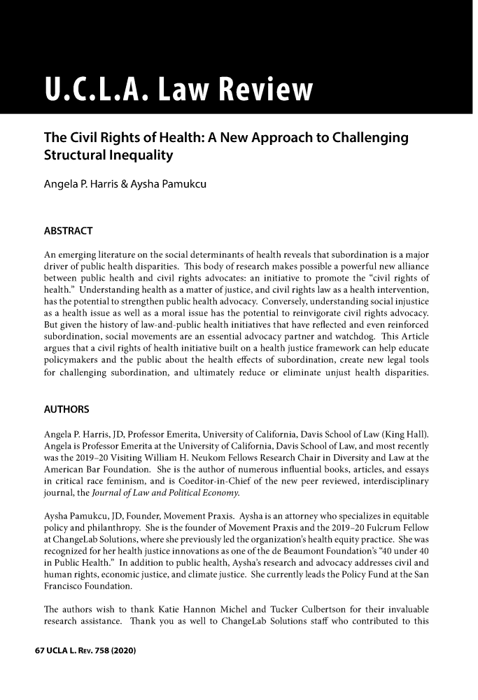handle is hein.journals/uclalr67 and id is 780 raw text is: The Civil Rights of Health: A New Approach to Challenging
Structural Inequality
Angela P. Harris & Aysha Pamukcu
ABSTRACT
An emerging literature on the social determinants of health reveals that subordination is a major
driver of public health disparities. This body of research makes possible a powerful new alliance
between public health and civil rights advocates: an initiative to promote the civil rights of
health. Understanding health as a matter of justice, and civil rights law as a health intervention,
has the potential to strengthen public health advocacy. Conversely, understanding social injustice
as a health issue as well as a moral issue has the potential to reinvigorate civil rights advocacy.
But given the history of law-and-public health initiatives that have reflected and even reinforced
subordination, social movements are an essential advocacy partner and watchdog. This Article
argues that a civil rights of health initiative built on a health justice framework can help educate
policymakers and the public about the health effects of subordination, create new legal tools
for challenging subordination, and ultimately reduce or eliminate unjust health disparities.
AUTHORS
Angela P. Harris, JD, Professor Emerita, University of California, Davis School of Law (King Hall).
Angela is Professor Emerita at the University of California, Davis School of Law, and most recently
was the 2019-20 Visiting William H. Neukom Fellows Research Chair in Diversity and Law at the
American Bar Foundation. She is the author of numerous influential books, articles, and essays
in critical race feminism, and is Coeditor-in-Chief of the new peer reviewed, interdisciplinary
journal, the Journal of Law and Political Economy.
Aysha Pamukcu, JD, Founder, Movement Praxis. Aysha is an attorney who specializes in equitable
policy and philanthropy. She is the founder of Movement Praxis and the 2019-20 Fulcrum Fellow
at ChangeLab Solutions, where she previously led the organization's health equity practice. She was
recognized for her health justice innovations as one of the de Beaumont Foundation's 40 under 40
in Public Health. In addition to public health, Aysha's research and advocacy addresses civil and
human rights, economic justice, and climate justice. She currently leads the Policy Fund at the San
Francisco Foundation.
The authors wish to thank Katie Hannon Michel and Tucker Culbertson for their invaluable
research assistance. Thank you as well to ChangeLab Solutions staff who contributed to this

67 UCLA L. REv. 758(2020)


