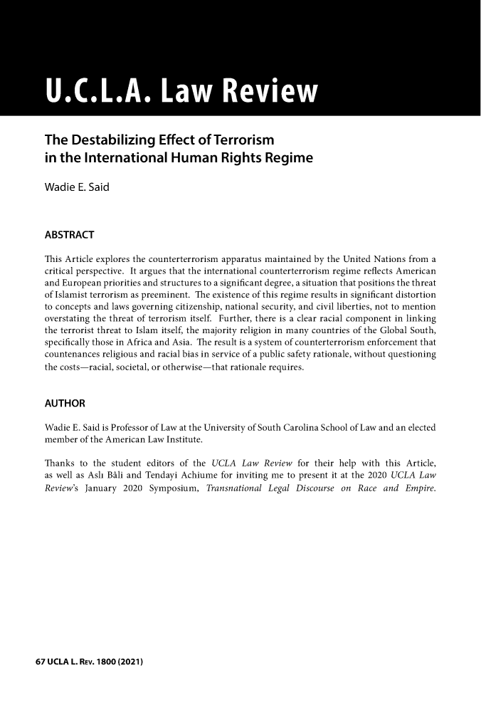 handle is hein.journals/uclalr67 and id is 1839 raw text is: The Destabilizing Effect of Terrorism
in the International Human Rights Regime
Wadie E. Said
ABSTRACT
This Article explores the counterterrorism apparatus maintained by the United Nations from a
critical perspective. It argues that the international counterterrorism regime reflects American
and European priorities and structures to a significant degree, a situation that positions the threat
of Islamist terrorism as preeminent. The existence of this regime results in significant distortion
to concepts and laws governing citizenship, national security, and civil liberties, not to mention
overstating the threat of terrorism itself. Further, there is a clear racial component in linking
the terrorist threat to Islam itself, the majority religion in many countries of the Global South,
specifically those in Africa and Asia. The result is a system of counterterrorism enforcement that
countenances religious and racial bias in service of a public safety rationale, without questioning
the costs-racial, societal, or otherwise-that rationale requires.
AUTHOR
Wadie E. Said is Professor of Law at the University of South Carolina School of Law and an elected
member of the American Law Institute.
Thanks to the student editors of the UCLA Law Review for their help with this Article,
as well as Ash Bali and Tendayi Achiume for inviting me to present it at the 2020 UCLA Law
Review's January 2020 Symposium, Transnational Legal Discourse on Race and Empire.

67 UCLA L. REV. 1800(2021)


