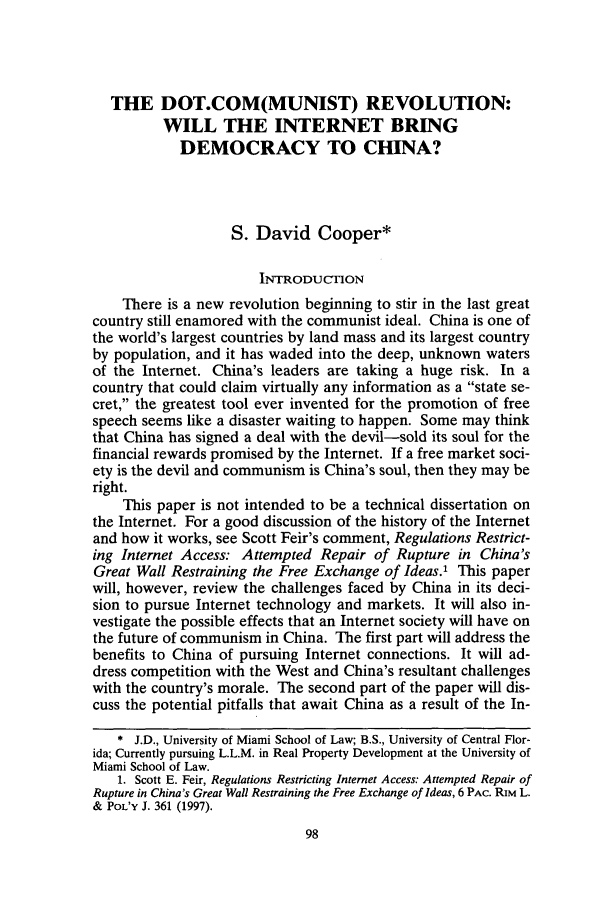 handle is hein.journals/uclapblj18 and id is 108 raw text is: THE DOT.COM(MUNIST) REVOLUTION:
WILL THE INTERNET BRING
DEMOCRACY TO CHINA?
S. David Cooper*
INTRODUCTION
There is a new revolution beginning to stir in the last great
country still enamored with the communist ideal. China is one of
the world's largest countries by land mass and its largest country
by population, and it has waded into the deep, unknown waters
of the Internet. China's leaders are taking a huge risk. In a
country that could claim virtually any information as a state se-
cret, the greatest tool ever invented for the promotion of free
speech seems like a disaster waiting to happen. Some may think
that China has signed a deal with the devil-sold its soul for the
financial rewards promised by the Internet. If a free market soci-
ety is the devil and communism is China's soul, then they may be
right.
This paper is not intended to be a technical dissertation on
the Internet. For a good discussion of the history of the Internet
and how it works, see Scott Feir's comment, Regulations Restrict-
ing Internet Access: Attempted Repair of Rupture in China's
Great Wall Restraining the Free Exchange of Ideas.' This paper
will, however, review the challenges faced by China in its deci-
sion to pursue Internet technology and markets. It will also in-
vestigate the possible effects that an Internet society will have on
the future of communism in China. The first part will address the
benefits to China of pursuing Internet connections. It will ad-
dress competition with the West and China's resultant challenges
with the country's morale. The second part of the paper will dis-
cuss the potential pitfalls that await China as a result of the In-
* J.D., University of Miami School of Law; B.S., University of Central Flor-
ida; Currently pursuing L.L.M. in Real Property Development at the University of
Miami School of Law.
1. Scott E. Feir, Regulations Restricting Internet Access: Attempted Repair of
Rupture in China's Great Wall Restraining the Free Exchange of Ideas, 6 PAc. RiM L.
& POL'Y J. 361 (1997).


