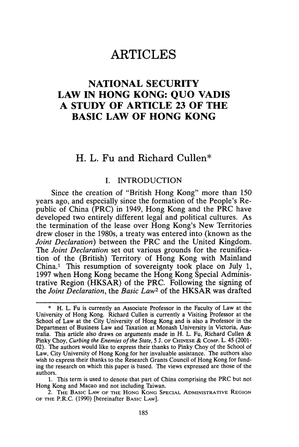 handle is hein.journals/uclapblj19 and id is 195 raw text is: ARTICLESNATIONAL SECURITYLAW IN HONG KONG: QUO VADISA STUDY OF ARTICLE 23 OF THEBASIC LAW OF HONG KONGH. L. Fu and Richard Cullen*I. INTRODUCTIONSince the creation of British Hong Kong more than 150years ago, and especially since the formation of the People's Re-public of China (PRC) in 1949, Hong Kong and the PRC havedeveloped two entirely different legal and political cultures. Asthe termination of the lease over Hong Kong's New Territoriesdrew closer in the 1980s, a treaty was entered into (known as theJoint Declaration) between the PRC and the United Kingdom.The Joint Declaration set out various grounds for the reunifica-tion of the (British) Territory of Hong Kong with MainlandChina.1 This resumption of sovereignty took place on July 1,1997 when Hong Kong became the Hong Kong Special Adminis-trative Region (HKSAR) of the PRC. Following the signing ofthe Joint Declaration, the Basic Law2 of the HKSAR was drafted* H. L. Fu is currently an Associate Professor in the Faculty of Law at theUniversity of Hong Kong. Richard Cullen is currently a Visiting Professor at theSchool of Law at the City University of Hong Kong and is also a Professor in theDepartment of Business Law and Taxation at Monash University in Victoria, Aus-tralia. This article also draws on arguments made in H. L. Fu, Richard Cullen &Pinky Choy, Curbing the Enemies of the State, 5 J. OF CHINESE & CoMP. L. 45 (2001-02). The authors would like to express their thanks to Pinky Choy of the School ofLaw, City University of Hong Kong for her invaluable assistance. The authors alsowish to express their thanks to the Research Grants Council of Hong Kong for fund-ing the research on which this paper is based. The views expressed are those of theauthors.1. This term is used to denote that part of China comprising the PRC but notHong Kong and Macao and not including Taiwan.2. THE BASIC LAW OF THE HONG KONG SPECIAL ADMINISTRATIVE REGIONOF THE P.R.C. (1990) [hereinafter BASIC LAW].