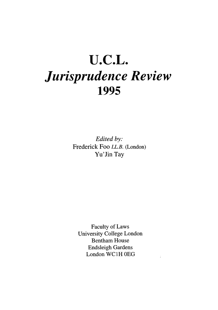 handle is hein.journals/ucljurev2 and id is 1 raw text is: U.C.L.
Jurisprudence Review
1995
Edited by:
Frederick Foo LL.B. (London)
Yu'Jin Tay
Faculty of Laws
University College London
Bentham House
Endsleigh Gardens
London WC1H OEG


