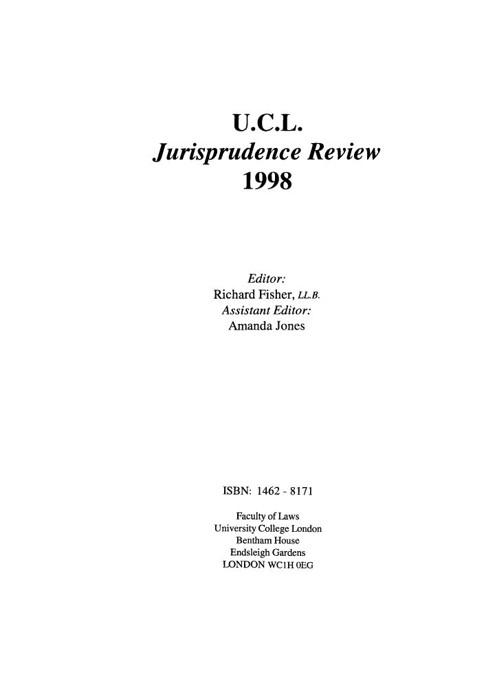 handle is hein.journals/ucljurev5 and id is 1 raw text is: U.C.L.
Jurisprudence Review
1998
Editor:
Richard Fisher, LL.B.
Assistant Editor:
Amanda Jones
ISBN: 1462 - 8171
Faculty of Laws
University College London
Bentham House
Endsleigh Gardens
LONDON WC1H OEG


