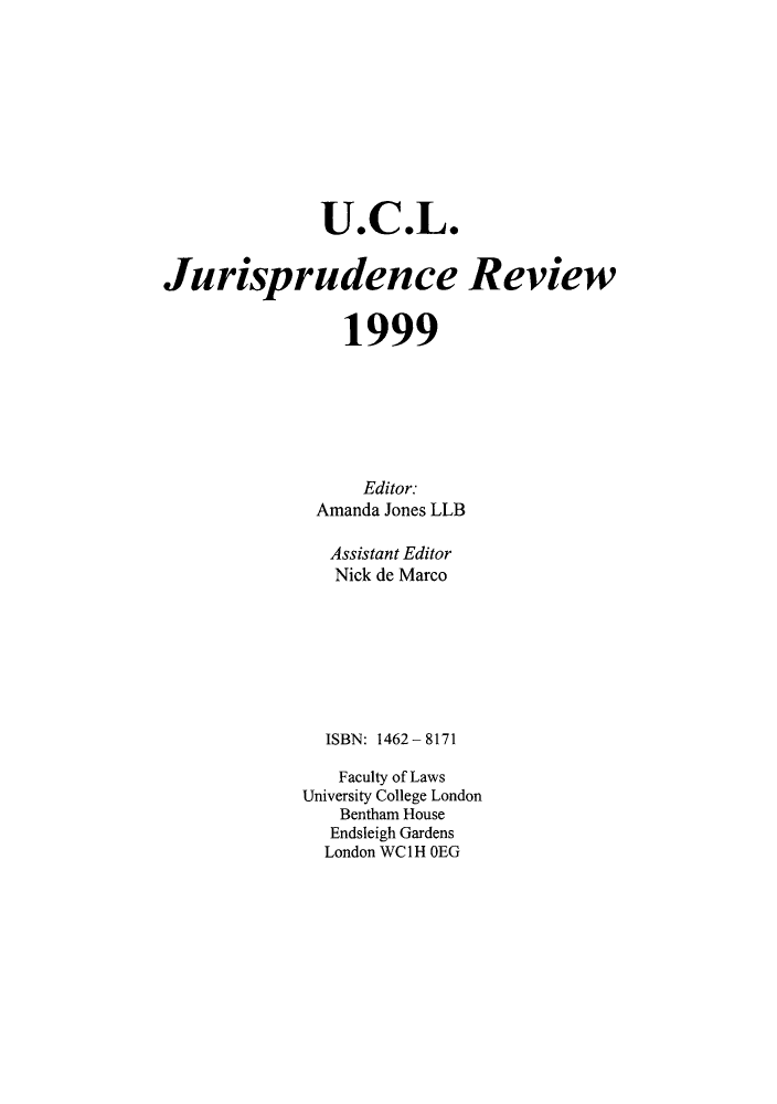 handle is hein.journals/ucljurev6 and id is 1 raw text is: U.C.L.
Jurisprudence Review
1999
Editor.
Amanda Jones LLB
Assistant Editor
Nick de Marco
ISBN: 1462 - 8171
Faculty of Laws
University College London
Bentham House
Endsleigh Gardens
London WC 1 H OEG


