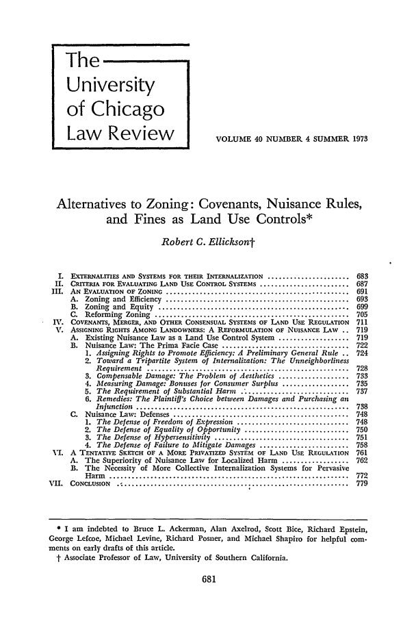 handle is hein.journals/uclr40 and id is 695 raw text is: The
University
of Chicago
Law        Review                       VOLUME 40 NUMBER 4 SUMMER 1973
Alternatives to Zoning: Covenants, Nuisance Rules,
and Fines as Land Use Controls*
Robert C. Ellicksont
I. EXTERNALITIES AND SYSTEMS FOR THEIR INTERNALIZATION ...................... 683
II. CRITERIA FOR EVALUATING LAND USE CONTROL SYSTEMS ........................ 687
III.  AN  EVALUATION  OF  ZONING  .................................................  691
A.  Zoning  and  Efficiency  .................................................  693
B.  Zoning  and  Equity  ...................................................  699
C.  Reforming  Zoning  ....................................................  705
IV. COVENANTS, MERGER, AND OTHER CONSENSUAL SYSTEMS OF LAND USE REGULATION        711
V. ASSIGNING RIGHTS AMONG LANDOWNERS: A REFORMULATION OF NUISANCE LAw .. 719
A. Existing Nuisance Law as a Land Use Control System   ................... 719
B. Nuisance Law: The Prima Facie Case .................................. 722
1. Assigning Rights to Promote Efficiency: A Preliminary General Rule .. 724
2. Toward a Tripartite System of Internalization: The Unneighborliness
Requirem ent  ......................................................  728
3. Compensable Damage: The Problem of Aesthetics ................... 733
4. Measuring Damage: Bonuses for Consumer Surplus .................. 735
5. The Requirement of Substantial Harm           ..........              737
6. Remedies: The Plaintiff's Choice between Damages and Purchasing an
Injunction  .........................................................  738
C.  Nuisance  Law: Defenses  ...............................................  748
1. The Defense of Freedom of Expression .............................. 748
2. The Defense of Equality of Opportunity ............................ 750
3. The Defense of Hypersensitivity .................................... 751
4. The Defense of Failure to Mitigate Damages ........................ 758
VI. A TENTATIVE SKETCH OF A MORE PRIVATIZED SYSTEM OF LAND USE REGULATION         761
A. The Superiority of Nuisance Law for Localized Harm    .................. 762
B. The Necessity of More Collective Internalization Systems for Pervasive
H arm   ................................................................  772
VII. CONCLUSION   ......................        ............                       779

0 I am indebted to Bruce L. Ackerman, Alan Axelrod, Scott Bice, Richard Epstein,
George Lefcoe, Michael Levine, Richard Posner, and Michael Shapiro for helpful com-
ments on early drafts of this article.
t Associate Professor of Law, University of Southern California.


