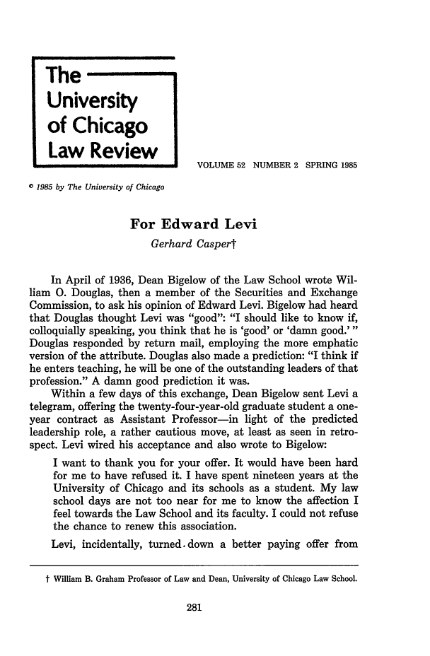 handle is hein.journals/uclr52 and id is 295 raw text is: The
University
of Chicago
Law Review
VOLUME 52 NUMBER 2 SPRING 1985
o 1985 by The University of Chicago
For Edward Levi
Gerhard Caspert
In April of 1936, Dean Bigelow of the Law School wrote Wil-
liam 0. Douglas, then a member of the Securities and Exchange
Commission, to ask his opinion of Edward Levi. Bigelow had heard
that Douglas thought Levi was good: I should like to know if,
colloquially speaking, you think that he is 'good' or 'damn good.'
Douglas responded by return mail, employing the more emphatic
version of the attribute. Douglas also made a prediction: I think if
he enters teaching, he will be one of the outstanding leaders of that
profession. A damn good prediction it was.
Within a few days of this exchange, Dean Bigelow sent Levi a
telegram, offering the twenty-four-year-old graduate student a one-
year contract as Assistant Professor-in light of the predicted
leadership role, a rather cautious move, at least as seen in retro-
spect. Levi wired his acceptance and also wrote to Bigelow:
I want to thank you for your offer. It would have been hard
for me to have refused it. I have spent nineteen years at the
University of Chicago and its schools as a student. My law
school days are not too near for me to know the affection I
feel towards the Law School and its faculty. I could not refuse
the chance to renew this association.
Levi, incidentally, turned. down a better paying offer from
t William B. Graham Professor of Law and Dean, University of Chicago Law School.


