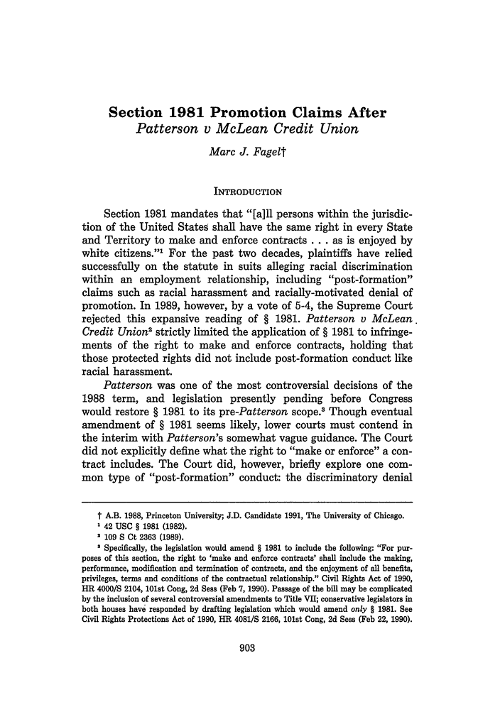 handle is hein.journals/uclr57 and id is 907 raw text is: Section 1981 Promotion Claims After
Patterson v McLean Credit Union
Marc J. Fagelt
INTRODUCTION
Section 1981 mandates that [a]ll persons within the jurisdic-
tion of the United States shall have the same right in every State
and Territory to make and enforce contracts ... as is enjoyed by
white citizens.1 For the past two decades, plaintiffs have relied
successfully on the statute in suits alleging racial discrimination
within an employment relationship, including post-formation
claims such as racial harassment and racially-motivated denial of
promotion. In 1989, however, by a vote of 5-4, the Supreme Court
rejected this expansive reading of § 1981. Patterson v McLean
Credit Union2 strictly limited the application of § 1981 to infringe-
ments of the right to make and enforce contracts, holding that
those protected rights did not include post-formation conduct like
racial harassment.
Patterson was one of the most controversial decisions of the
1988 term, and legislation presently pending before Congress
would restore § 1981 to its pre-Patterson scope. Though eventual
amendment of § 1981 seems likely, lower courts must contend in
the interim with Patterson's somewhat vague guidance. The Court
did not explicitly define what the right to make or enforce a con-
tract includes. The Court did, however, briefly explore one com-
mon type of post-formation conduct: the discriminatory denial
t A.B. 1988, Princeton University; J.D. Candidate 1991, The University of Chicago.
1 42 USC § 1981 (1982).
2 109 S Ct 2363 (1989).
3 Specifically, the legislation would amend § 1981 to include the following For pur-
poses of this section, the right to 'make and enforce contracts' shall include the making,
performance, modification and termination of contracts, and the enjoyment of all benefits,
privileges, terms and conditions of the contractual relationship. Civil Rights Act of 1990,
HR 4000/S 2104, 101st Cong, 2d Sess (Feb 7, 1990). Passage of the bill may be complicated
by the inclusion of several controversial amendments to Title VII; conservative legislators in
both houses have responded by drafting legislation which would amend only § 1981. See
Civil Rights Protections Act of 1990, HR 4081/S 2166, 101st Cong, 2d Sess (Feb 22, 1990).


