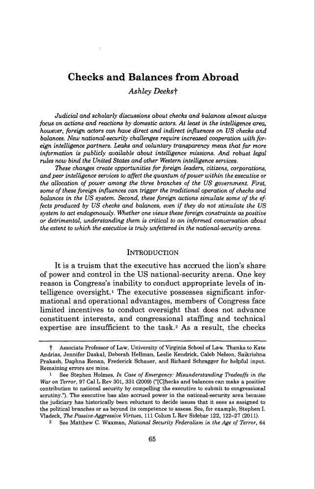 handle is hein.journals/uclr83 and id is 67 raw text is: Checks and Balances from AbroadAshley DeekstJudicial and scholarly discussions about checks and balances almost alwaysfocus on actions and reactions by domestic actors. At least in the intelligence area,however, foreign actors can have direct and indirect influences on US checks andbalances. New national-security challenges require increased cooperation with for-eign intelligence partners. Leaks and voluntary transparency mean that far moreinformation is publicly available about intelligence missions. And robust legalrules now bind the United States and other Western intelligence services.These changes create opportunities for foreign leaders, citizens, corporations,and peer intelligence services to affect the quantum of power within the executive orthe allocation of power among the three branches of the US government. First,some of these foreign influences can trigger the traditional operation of checks andbalances in the US system. Second, these foreign actions simulate some of the ef-fects produced by US checks and balances, even if they do not stimulate the USsystem to act endogenously. Whether one views these foreign constraints as positiveor detrimental, understanding them is critical to an informed conversation aboutthe extent to which the executive is truly unfettered in the national-security arena.INTRODUCTIONIt is a truism that the executive has accrued the lion's shareof power and control in the US national-security arena. One keyreason is Congress's inability to conduct appropriate levels of in-telligence oversight.1 The executive possesses significant infor-mational and operational advantages, members of Congress facelimited incentives to conduct oversight that does not advanceconstituent interests, and congressional staffing and technicalexpertise are insufficient to the task.2 As a result, the checkst Associate Professor of Law, University of Virginia School of Law. Thanks to KateAndrias, Jennifer Daskal, Deborah Hellman, Leslie Kendrick, Caleb Nelson, SaikrishnaPrakash, Daphna Renan, Frederick Schauer, and Richard Schragger for helpful input.Remaining errors are mine.' See Stephen Holmes, In Case of Emergency: Misunderstanding Tradeoffs in theWar on Terror, 97 Cal L Rev 301, 331 (2009) ([C]hecks and balances can make a positivecontribution to national security by compelling the executive to submit to congressionalscrutiny.). The executive has also accrued power in the national-security area becausethe judiciary has historically been reluctant to decide issues that it sees as assigned tothe political branches or as beyond its competence to assess. See, for example, Stephen I.Vladeck, The Passive-Aggressive Virtues, 111 Colum L Rev Sidebar 122, 122-27 (2011).2 See Matthew C. Waxman, National Security Federalism in the Age of Terror, 6465
