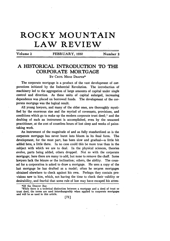 handle is hein.journals/ucollr2 and id is 83 raw text is: ROCKY MOUNTAIN
LAW REVIEW
Volume 2               FEBRUARY, 1930                  Number 2
A HISTORICAL INTRODUCTION TO THE
CORPORATE MORTGAGE
BY CECIL MEAD DRAPER*
The corporate mortgage is a product of the vast development of cor-
porations initiated by the Industrial Revolution. The introduction of
machinery led to the aggregation of large amounts of capital under single
control and direction. As these units of capital enlarged, increasing
dependence was placed on borrowed funds. The development of the cor-
porate mortgage was the logical result.
All young lawyers, and many of the older ones, are thoroughly mysti-
fied by the enormous size and the myriad of covenants, provisions, and
conditions which go to make up the modern corporate trust deed; 1 and the
drafting of such an instrument is accomplished, even by the seasoned
practitioner, at the cost of countless hours of lost sleep and weeks of pains-
taking work.
An instrument of the magnitude of and as fully standardized as is the
corporate mortgage has never burst into bloom in its final form. The
development, for the most part, has been slow and graduab-a little bit
added here, a little there. In no case could this be more true than in the
subject with which we are to deal. In the physical sciences, theories
evolve, parts being added, others dropped. Not so with the corporate
mortgage; here there are many to add, but none to remove the chaff. Some
lawyers lack the leisure or the inclination; others, the ability. The coun-
sel for a corporation is asked to draw a mortgage. He uses a copy of the
last mortgage he has drafted as a model; often he secures mortgages
obtained elsewhere to check against his own. Perhaps they contain pro-
visions new to him, which, not having the time to check their validity or
desirability, and fearful that some rule of law may have escaped his atten-
*Of the Denver Bar.
'While there is a technical distinction between a mortgage and a deed of trust or
trust deed, the terms are used interchangeably when applied to corporate mortgages
and will be so used in this article.
[71]


